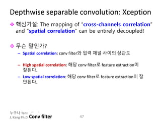 누구나 TensorFlow!
J. Kang Ph.D.
Depthwise separable convolution: Xception
 핵심가설: The mapping of “cross-channels correlation”
and “spatial correlation” can be entirely decoupled!
 무슨 말인가?
– Spatial correlation: conv filter와 입력 채널 사이의 상관도
– High spatial correlation: 해당 conv filter로 feature extraction이
잘된다.
– Low spatial correlation: 해당 conv filter로 feature extraction이 잘
안된다.
47Conv filter
 