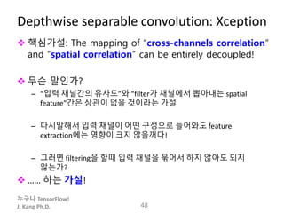 누구나 TensorFlow!
J. Kang Ph.D.
Depthwise separable convolution: Xception
 핵심가설: The mapping of “cross-channels correlation”
and “spatial correlation” can be entirely decoupled!
 무슨 말인가?
– “입력 채널간의 유사도”와 “filter가 채널에서 뽑아내는 spatial
feature”간은 상관이 없을 것이라는 가설
– 다시말해서 입력 채널이 어떤 구성으로 들어와도 feature
extraction에는 영향이 크지 않을꺼다!
– 그러면 filtering을 할때 입력 채널을 묶어서 하지 않아도 되지
않는가?
 …… 하는 가설!
48
 