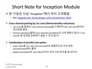 누구나 TensorFlow!
J. Kang Ph.D.
Short Note for Inception Module
 본 가설은 사실 “Inception”에서 부터 고려됐음
– Ref: Szegedy etal, Going deeper with convolutions, 2014
 Cross channel pooling by 1x1 conv (Dimensionality reduction):
– 1x1 conv를 통해서 cross channel pooling을 수행하여 3x3, 5x5 conv에서의
연산량을 줄임
– Feature extraction할때 cross channel correlation은 크게 영향이 없으니 1x1
conv로 좀 입력을 압축해서 넣을 수 있지 않나?
 Combination of parallel conv paths:
– Layer input을 1x1, 3x3, 5x5 conv path로 병렬적으로 처리 한후
concatenation해서 출력
– Spatial correlation은 conv filter사이즈 마다 다르게 추출 될 것이다.
49
 