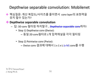 누구나 TensorFlow!
J. Kang Ph.D.
Depthwise separable convolution: Mobilenet
 핵심질문: 계산 복잡도/사이즈를 줄이면서 conv layer의 표현력을
유지 할수 있는가?
 Depthwise separable convolution
– 답: 3D conv 필터링 하지말구… Depthwise-separable conv하자!
• Step 1) Depthwise conv (Dwise):
– 동일 2D conv필터로 L개 입력채널을 각각 필터링
• Step 2) Pointwise conv (Pwise):
– Dwise conv 결과에 대해서 1 x 1 x L (x M) conv를 수행
58
 