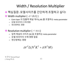 누구나 TensorFlow!
J. Kang Ph.D.
Width / Resolution Multiplier
 핵심질문: 모델사이즈를 간단하게 조절하고 싶다!
 Width multiplier ( )
– Conv layer 의 입출력 채널 개수(L,M) 를 조절하는 meta parameter
– 모델 파라미터 수에 영향
– 연산량에도 영향
 Resolution multiplier ( )
– 입력 채널의 사이즈 (N) 을 조절하는 meta parameter
– 모델 파라미터 수에 영향 없음
– 연산량에는 영향
65
a Î(0,1]
r Î(0,1]
ar2
L(N2
K2
+aN2
M)
 