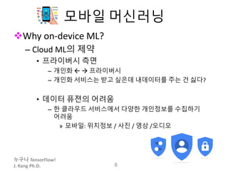 누구나 TensorFlow!
J. Kang Ph.D.
모바일 머신러닝
Why on-device ML?
– Cloud ML의 제약
• 프라이버시 측면
– 개인화   프라이버시
– 개인화 서비스는 받고 싶은데 내데이터를 주는 건 싫다?
• 데이터 퓨젼의 어려움
– 한 클라우드 서비스에서 다양한 개인정보를 수집하기
어려움
» 모바일: 위치정보 / 사진 / 영상 /오디오
8
 