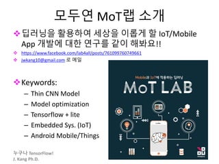 누구나 TensorFlow!
J. Kang Ph.D.
모두연 MoT랩 소개
딥러닝을 활용하여 세상을 이롭게 할 IoT/Mobile
App 개발에 대한 연구를 같이 해봐요!!
 https://www.facebook.com/lab4all/posts/761099760749661
 jwkang10@gmail.com 로 메일
Keywords:
– Thin CNN Model
– Model optimization
– Tensorflow + lite
– Embedded Sys. (IoT)
– Android Mobile/Things
80
 