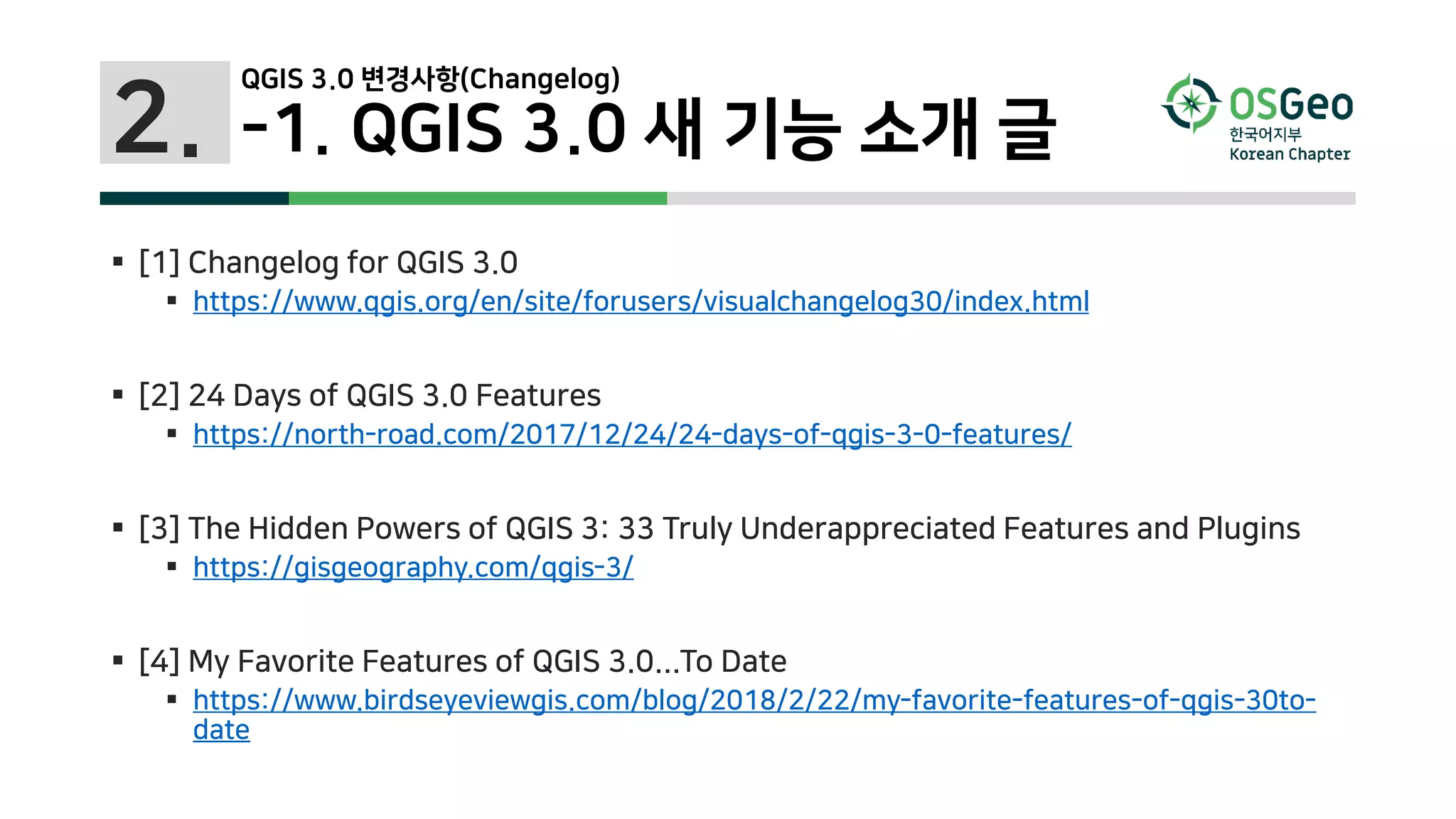 2.
 [1] Changelog for QGIS 3.0
 https://www.qgis.org/en/site/forusers/visualchangelog30/index.html
 [2] 24 Days of QGIS 3.0 Features
 https://north-road.com/2017/12/24/24-days-of-qgis-3-0-features/
 [3] The Hidden Powers of QGIS 3: 33 Truly Underappreciated Features and Plugins
 https://gisgeography.com/qgis-3/
 [4] My Favorite Features of QGIS 3.0...To Date
 https://www.birdseyeviewgis.com/blog/2018/2/22/my-favorite-features-of-qgis-30to-
date
QGIS 3.0 변경사항(Changelog)
-1. QGIS 3.0 새 기능 소개 글
 