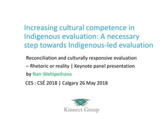 Increasing cultural competence in
Indigenous evaluation: A necessary
step towards Indigenous-led evaluation
Reconciliation and culturally responsive evaluation
– Rhetoric or reality | Keynote panel presentation
by Nan Wehipeihana
CES : CSÉ 2018 | Calgary 26 May 2018
 