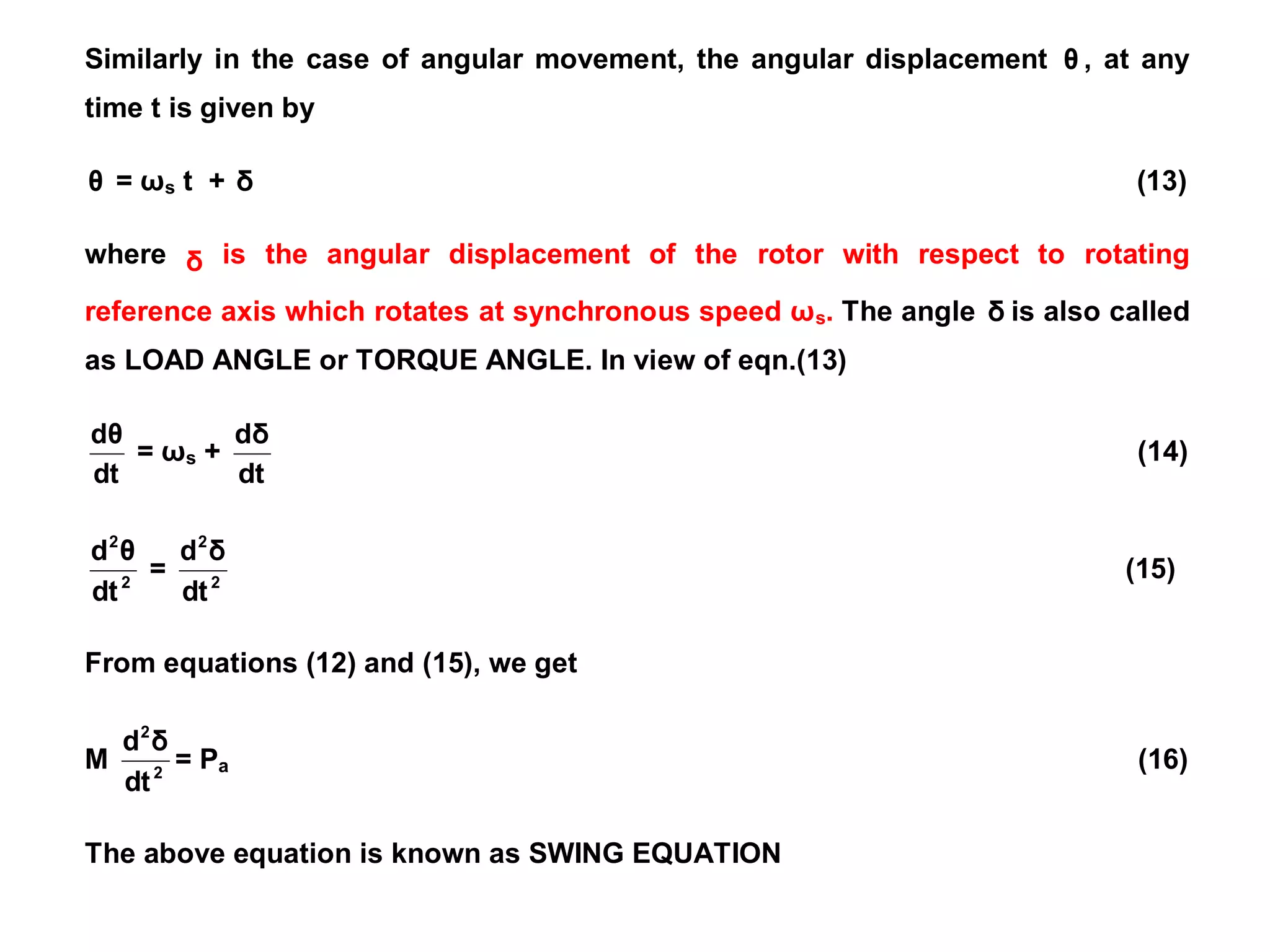 Similarly in the case of angular movement, the angular displacement θ , at any
time t is given by
θ = ωs t + δ (13)
where δ is the angular displacement of the rotor with respect to rotating
reference axis which rotates at synchronous speed ωs. The angle δ is also called
as LOAD ANGLE or TORQUE ANGLE. In view of eqn.(13)
dt
dθ
= ωs +
dt
dδ
(14)
2
2
dt
θ
d
= 2
2
dt
δ
d
(15)
From equations (12) and (15), we get
M 2
2
dt
δ
d
= Pa (16)
The above equation is known as SWING EQUATION
 