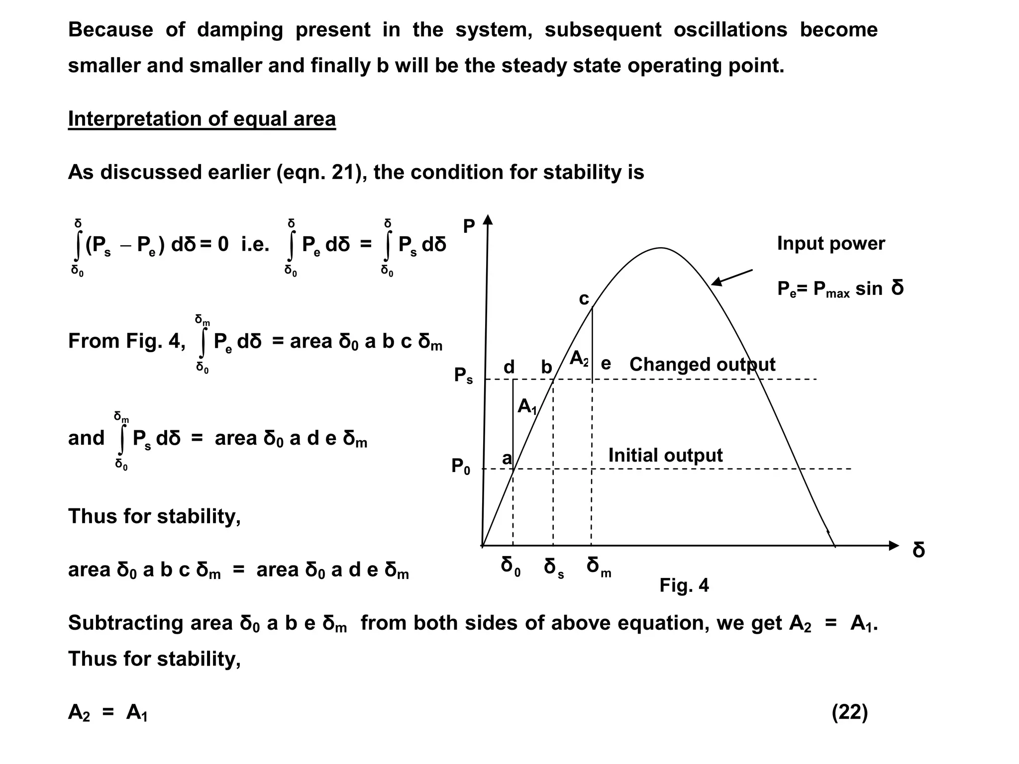 Because of damping present in the system, subsequent oscillations become
smaller and smaller and finally b will be the steady state operating point.
Interpretation of equal area
As discussed earlier (eqn. 21), the condition for stability is
 
δ
δ
e
s
0
dδ
)
P
(P = 0 i.e. 
δ
δ
e
0
dδ
P = 
δ
δ
s
0
dδ
P
From Fig. 4, 
m
0
δ
δ
e dδ
P = area δ0 a b c δm
and 
m
0
δ
δ
s dδ
P = area δ0 a d e δm
Thus for stability,
area δ0 a b c δm = area δ0 a d e δm
Subtracting area δ0 a b e δm from both sides of above equation, we get A2 = A1.
Thus for stability,
A2 = A1 (22)
A2
A1
m
δ
Changed output
Initial output
e
d
c
b
a
s
δ
0
δ
δ
P
P0
Ps
Input power
Pe= Pmax sin δ
Fig. 4
 
