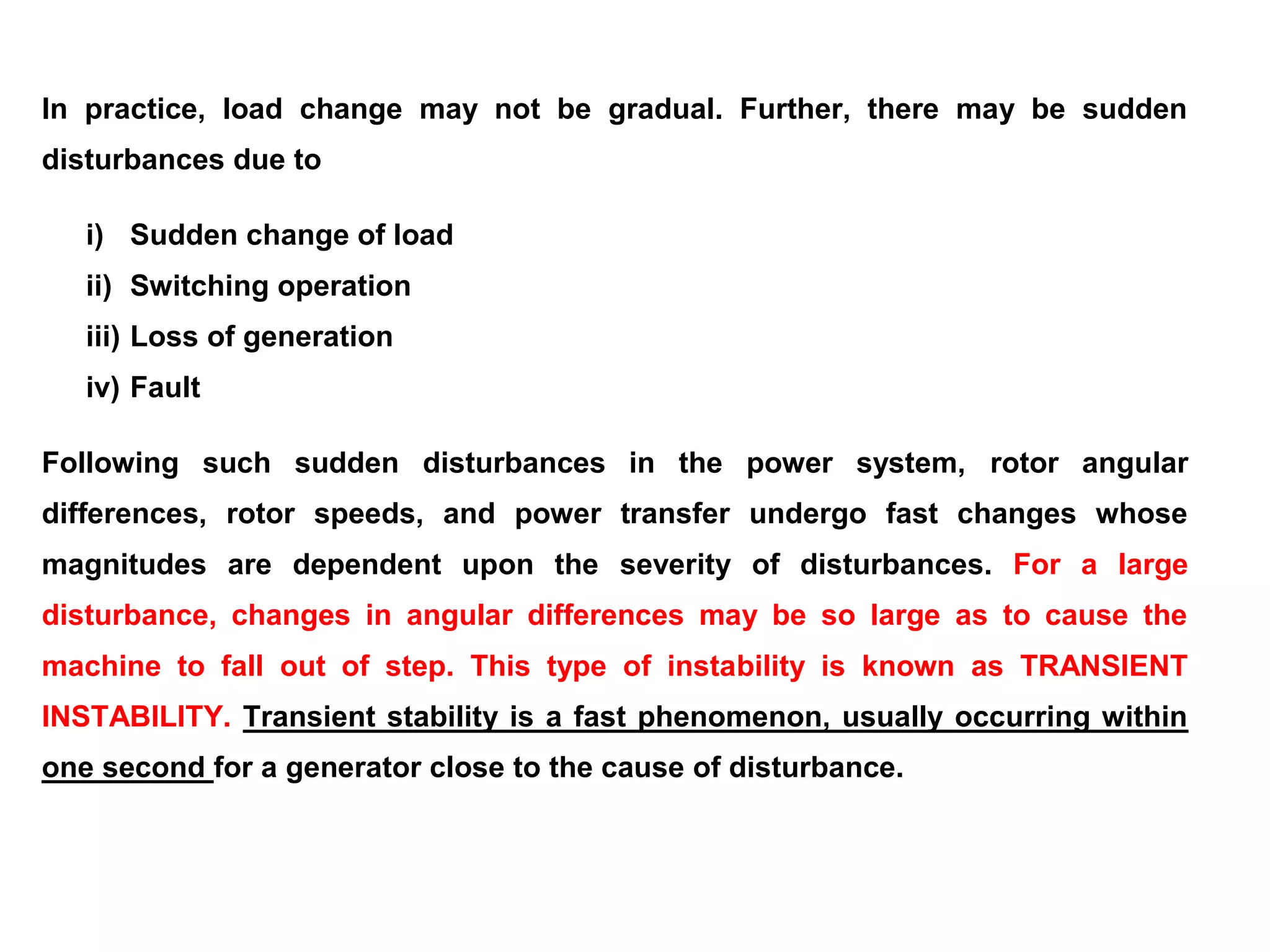 In practice, load change may not be gradual. Further, there may be sudden
disturbances due to
i) Sudden change of load
ii) Switching operation
iii) Loss of generation
iv) Fault
Following such sudden disturbances in the power system, rotor angular
differences, rotor speeds, and power transfer undergo fast changes whose
magnitudes are dependent upon the severity of disturbances. For a large
disturbance, changes in angular differences may be so large as to cause the
machine to fall out of step. This type of instability is known as TRANSIENT
INSTABILITY. Transient stability is a fast phenomenon, usually occurring within
one second for a generator close to the cause of disturbance.
 