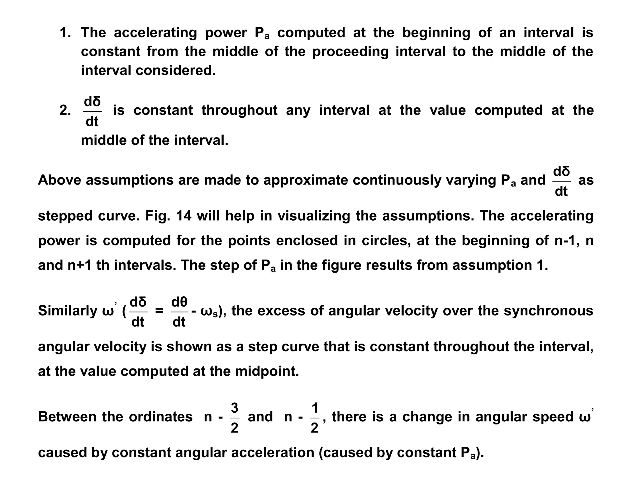 1. The accelerating power Pa computed at the beginning of an interval is
constant from the middle of the proceeding interval to the middle of the
interval considered.
2.
dt
dδ
is constant throughout any interval at the value computed at the
middle of the interval.
Above assumptions are made to approximate continuously varying Pa and
dt
dδ
as
stepped curve. Fig. 14 will help in visualizing the assumptions. The accelerating
power is computed for the points enclosed in circles, at the beginning of n-1, n
and n+1 th intervals. The step of Pa in the figure results from assumption 1.
Similarly ω’
(
dt
dδ
=
dt
dθ
- ωs), the excess of angular velocity over the synchronous
angular velocity is shown as a step curve that is constant throughout the interval,
at the value computed at the midpoint.
Between the ordinates n -
2
3
and n -
2
1
, there is a change in angular speed ω’
caused by constant angular acceleration (caused by constant Pa).
 