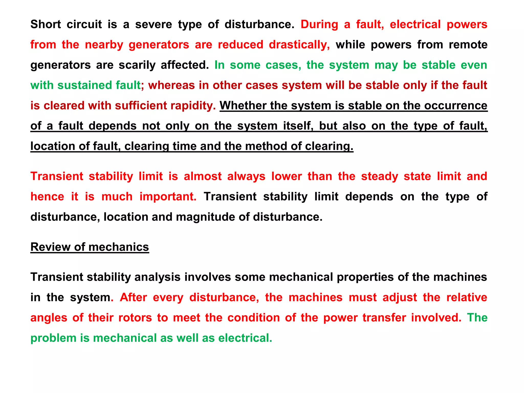 Short circuit is a severe type of disturbance. During a fault, electrical powers
from the nearby generators are reduced drastically, while powers from remote
generators are scarily affected. In some cases, the system may be stable even
with sustained fault; whereas in other cases system will be stable only if the fault
is cleared with sufficient rapidity. Whether the system is stable on the occurrence
of a fault depends not only on the system itself, but also on the type of fault,
location of fault, clearing time and the method of clearing.
Transient stability limit is almost always lower than the steady state limit and
hence it is much important. Transient stability limit depends on the type of
disturbance, location and magnitude of disturbance.
Review of mechanics
Transient stability analysis involves some mechanical properties of the machines
in the system. After every disturbance, the machines must adjust the relative
angles of their rotors to meet the condition of the power transfer involved. The
problem is mechanical as well as electrical.
 