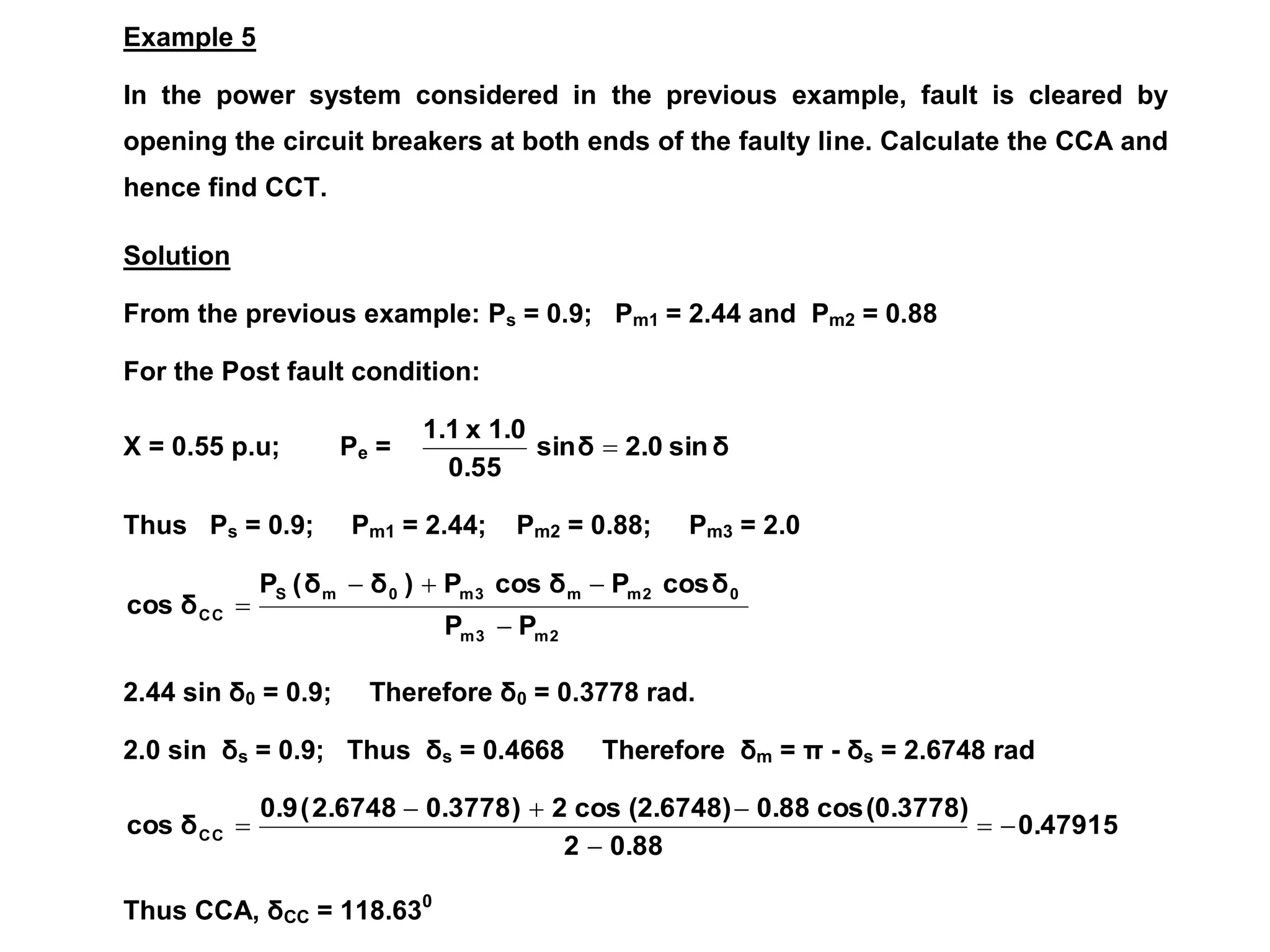 Example 5
In the power system considered in the previous example, fault is cleared by
opening the circuit breakers at both ends of the faulty line. Calculate the CCA and
hence find CCT.
Solution
From the previous example: Ps = 0.9; Pm1 = 2.44 and Pm2 = 0.88
For the Post fault condition:
X = 0.55 p.u; Pe = δ
sin
2.0
δ
sin
0.55
1.0
x
1.1

Thus Ps = 0.9; Pm1 = 2.44; Pm2 = 0.88; Pm3 = 2.0
2
m
3
m
0
2
m
m
3
m
0
m
S
C
C
P
P
δ
cos
P
δ
cos
P
)
δ
δ
(
P
δ
cos





2.44 sin δ0 = 0.9; Therefore δ0 = 0.3778 rad.
2.0 sin δs = 0.9; Thus δs = 0.4668 Therefore δm = π - δs = 2.6748 rad
0.47915
0.88
2
(0.3778)
cos
0.88
(2.6748)
cos
2
)
0.3778
2.6748
(
0.9
δ
cos C
C 






Thus CCA, δCC = 118.630
 