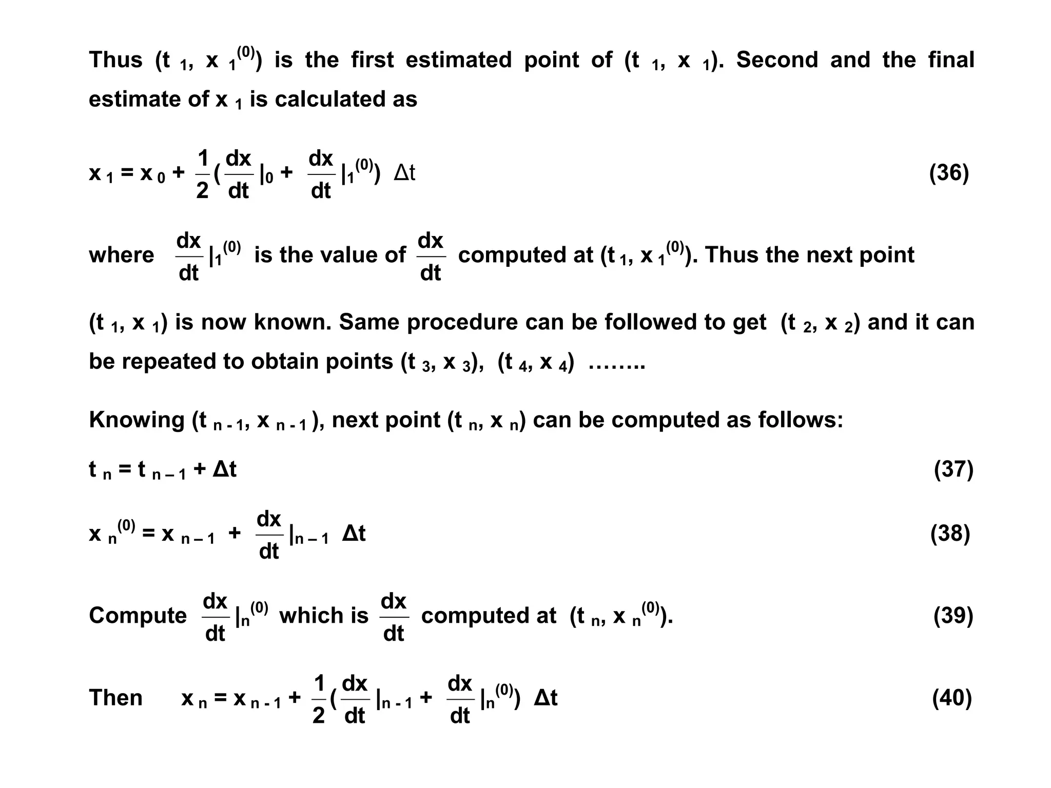 Thus (t 1, x 1
(0)
) is the first estimated point of (t 1, x 1). Second and the final
estimate of x 1 is calculated as
x 1 = x 0 +
dt
dx
(
2
1
|0 +
dt
dx
|1
(0)
) Δt (36)
where
dt
dx
|1
(0)
is the value of
dt
dx
computed at (t 1, x 1
(0)
). Thus the next point
(t 1, x 1) is now known. Same procedure can be followed to get (t 2, x 2) and it can
be repeated to obtain points (t 3, x 3), (t 4, x 4) ……..
Knowing (t n - 1, x n - 1 ), next point (t n, x n) can be computed as follows:
t n = t n – 1 + Δt (37)
x n
(0)
= x n – 1 +
dt
dx
|n – 1 Δt (38)
Compute
dt
dx
|n
(0)
which is
dt
dx
computed at (t n, x n
(0)
). (39)
Then x n = x n - 1 +
dt
dx
(
2
1
|n - 1 +
dt
dx
|n
(0)
) Δt (40)
 