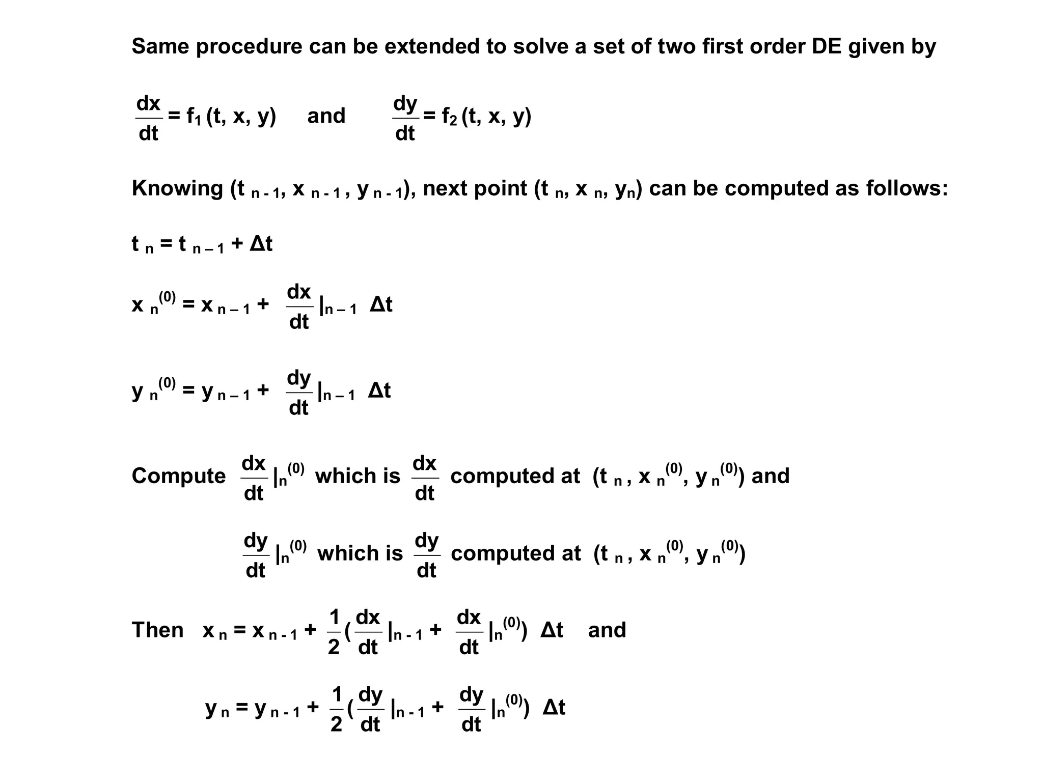 Same procedure can be extended to solve a set of two first order DE given by
dt
dx
= f1 (t, x, y) and
dt
dy
= f2 (t, x, y)
Knowing (t n - 1, x n - 1 , y n - 1), next point (t n, x n, yn) can be computed as follows:
t n = t n – 1 + Δt
x n
(0)
= x n – 1 +
dt
dx
|n – 1 Δt
y n
(0)
= y n – 1 +
dt
dy
|n – 1 Δt
Compute
dt
dx
|n
(0)
which is
dt
dx
computed at (t n , x n
(0)
, y n
(0)
) and
dt
dy
|n
(0)
which is
dt
dy
computed at (t n , x n
(0)
, y n
(0)
)
Then x n = x n - 1 +
dt
dx
(
2
1
|n - 1 +
dt
dx
|n
(0)
) Δt and
y n = y n - 1 +
dt
dy
(
2
1
|n - 1 +
dt
dy
|n
(0)
) Δt
 