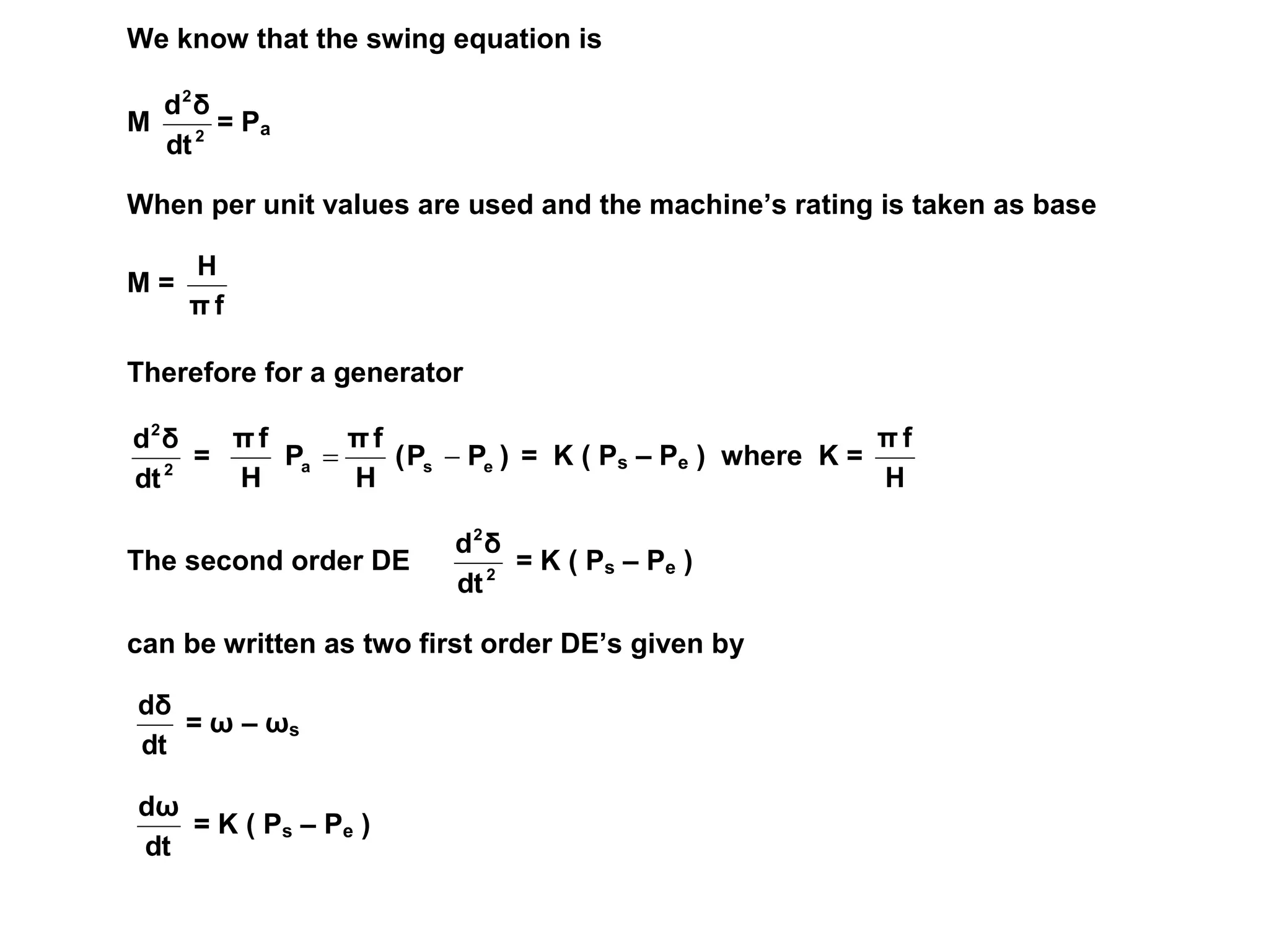 We know that the swing equation is
M 2
2
dt
δ
d
= Pa
When per unit values are used and the machine’s rating is taken as base
M =
f
π
H
Therefore for a generator
2
2
dt
δ
d
= )
P
P
(
H
f
π
P
H
f
π
e
s
a 
 = K ( Ps – Pe ) where K =
H
f
π
The second order DE 2
2
dt
δ
d
= K ( Ps – Pe )
can be written as two first order DE’s given by
dt
dδ
= ω – ωs
dt
dω
= K ( Ps – Pe )
 
