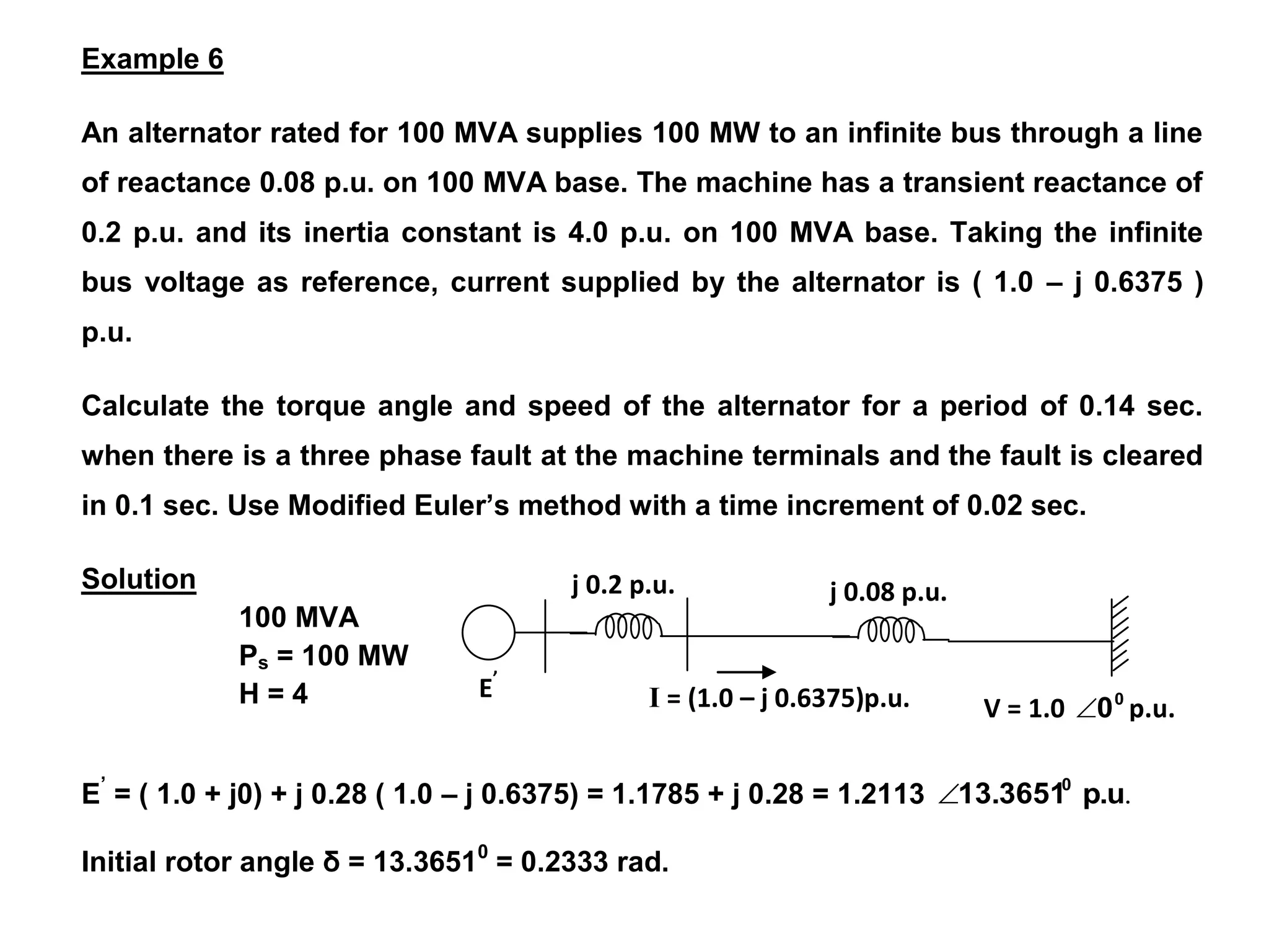 100 MVA
Ps = 100 MW
H = 4
j 0.08 p.u.
V = 1.0 0
0
 p.u.
j 0.2 p.u.
E’
I = (1.0 – j 0.6375)p.u.
Example 6
An alternator rated for 100 MVA supplies 100 MW to an infinite bus through a line
of reactance 0.08 p.u. on 100 MVA base. The machine has a transient reactance of
0.2 p.u. and its inertia constant is 4.0 p.u. on 100 MVA base. Taking the infinite
bus voltage as reference, current supplied by the alternator is ( 1.0 – j 0.6375 )
p.u.
Calculate the torque angle and speed of the alternator for a period of 0.14 sec.
when there is a three phase fault at the machine terminals and the fault is cleared
in 0.1 sec. Use Modified Euler’s method with a time increment of 0.02 sec.
Solution
E’
= ( 1.0 + j0) + j 0.28 ( 1.0 – j 0.6375) = 1.1785 + j 0.28 = 1.2113 .
p.u
13.36510

Initial rotor angle δ = 13.36510
= 0.2333 rad.
 