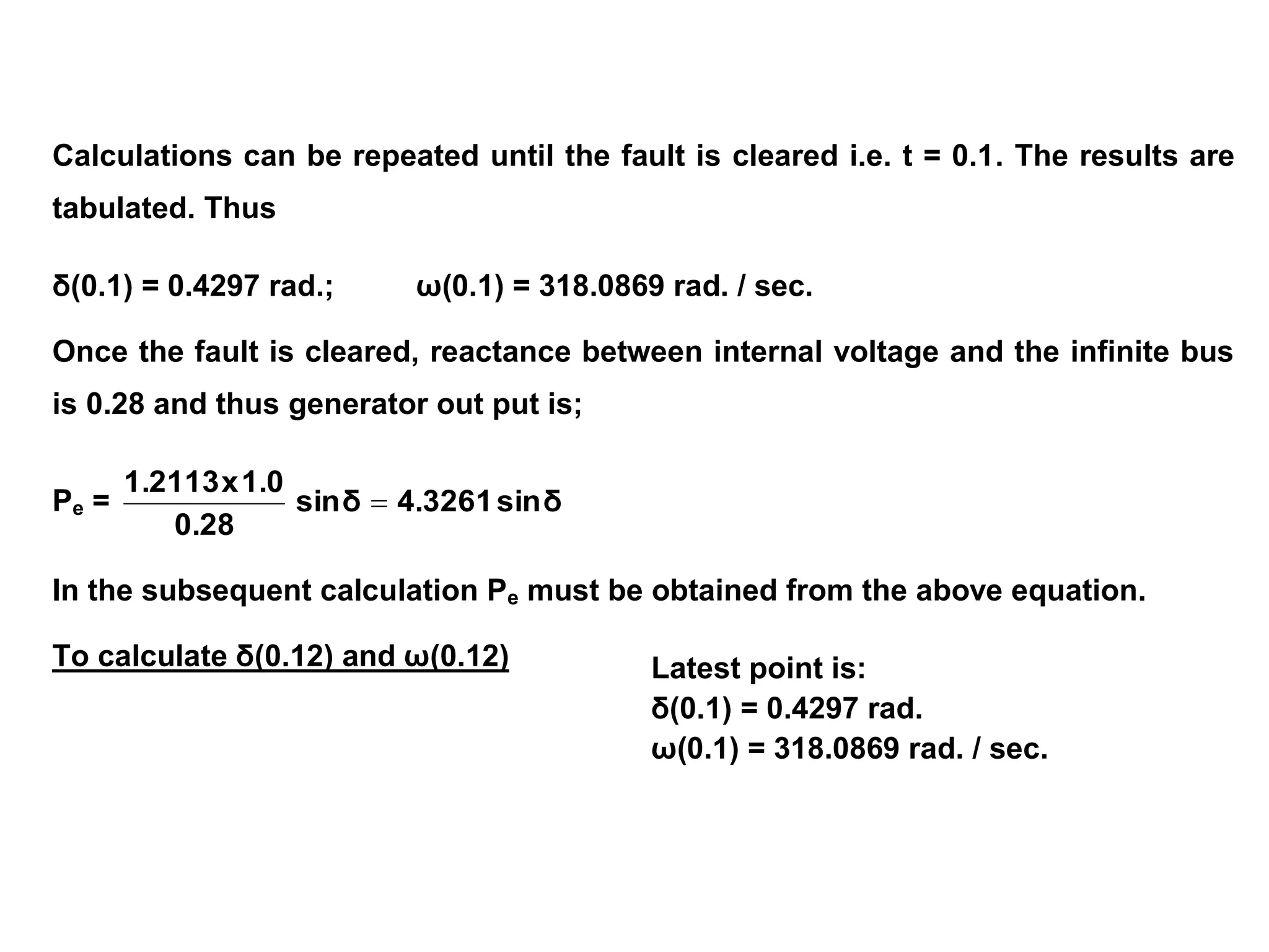 Latest point is:
δ(0.1) = 0.4297 rad.
ω(0.1) = 318.0869 rad. / sec.
Calculations can be repeated until the fault is cleared i.e. t = 0.1. The results are
tabulated. Thus
δ(0.1) = 0.4297 rad.; ω(0.1) = 318.0869 rad. / sec.
Once the fault is cleared, reactance between internal voltage and the infinite bus
is 0.28 and thus generator out put is;
Pe = δ
sin
4.3261
δ
sin
0.28
1.0
x
1.2113

In the subsequent calculation Pe must be obtained from the above equation.
To calculate δ(0.12) and ω(0.12)
 