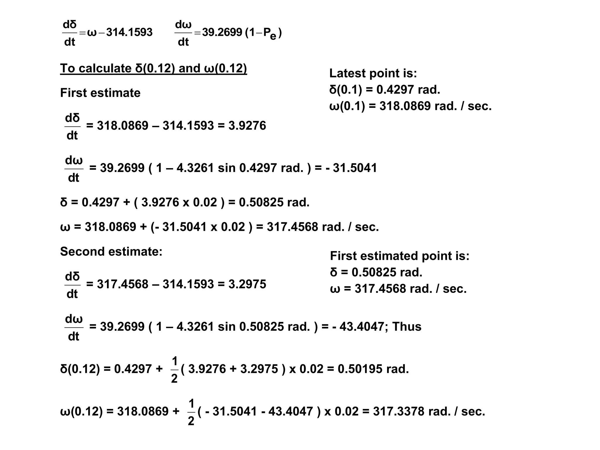 Latest point is:
δ(0.1) = 0.4297 rad.
ω(0.1) = 318.0869 rad. / sec.
First estimated point is:
δ = 0.50825 rad.
ω = 317.4568 rad. / sec.
)
e
P
(1
39.2699
dt
dω
314.1593
ω
dt
dδ




To calculate δ(0.12) and ω(0.12)
First estimate
dt
dδ
= 318.0869 – 314.1593 = 3.9276
dt
dω
= 39.2699 ( 1 – 4.3261 sin 0.4297 rad. ) = - 31.5041
δ = 0.4297 + ( 3.9276 x 0.02 ) = 0.50825 rad.
ω = 318.0869 + (- 31.5041 x 0.02 ) = 317.4568 rad. / sec.
Second estimate:
dt
dδ
= 317.4568 – 314.1593 = 3.2975
dt
dω
= 39.2699 ( 1 – 4.3261 sin 0.50825 rad. ) = - 43.4047; Thus
δ(0.12) = 0.4297 +
2
1
( 3.9276 + 3.2975 ) x 0.02 = 0.50195 rad.
ω(0.12) = 318.0869 +
2
1
( - 31.5041 - 43.4047 ) x 0.02 = 317.3378 rad. / sec.
 