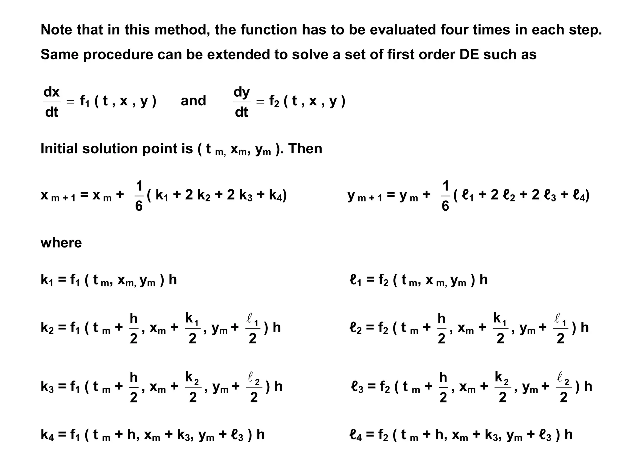 Note that in this method, the function has to be evaluated four times in each step.
Same procedure can be extended to solve a set of first order DE such as

dt
dx
f1 ( t , x , y ) and 
dt
dy
f2 ( t , x , y )
Initial solution point is ( t m, xm, ym ). Then
x m + 1 = x m +
6
1
( k1 + 2 k2 + 2 k3 + k4) y m + 1 = y m +
6
1
( ℓ1 + 2 ℓ2 + 2 ℓ3 + ℓ4)
where
k1 = f1 ( t m, xm, ym ) h ℓ1 = f2 ( t m, x m, ym ) h
k2 = f1 ( t m +
2
h
, xm +
2
k1
, ym +
2
1

) h ℓ2 = f2 ( t m +
2
h
, xm +
2
k1
, ym +
2
1

) h
k3 = f1 ( t m +
2
h
, xm +
2
k2
, ym +
2
2

) h ℓ3 = f2 ( t m +
2
h
, xm +
2
k2
, ym +
2
2

) h
k4 = f1 ( t m + h, xm + k3, ym + ℓ3 ) h ℓ4 = f2 ( t m + h, xm + k3, ym + ℓ3 ) h
 