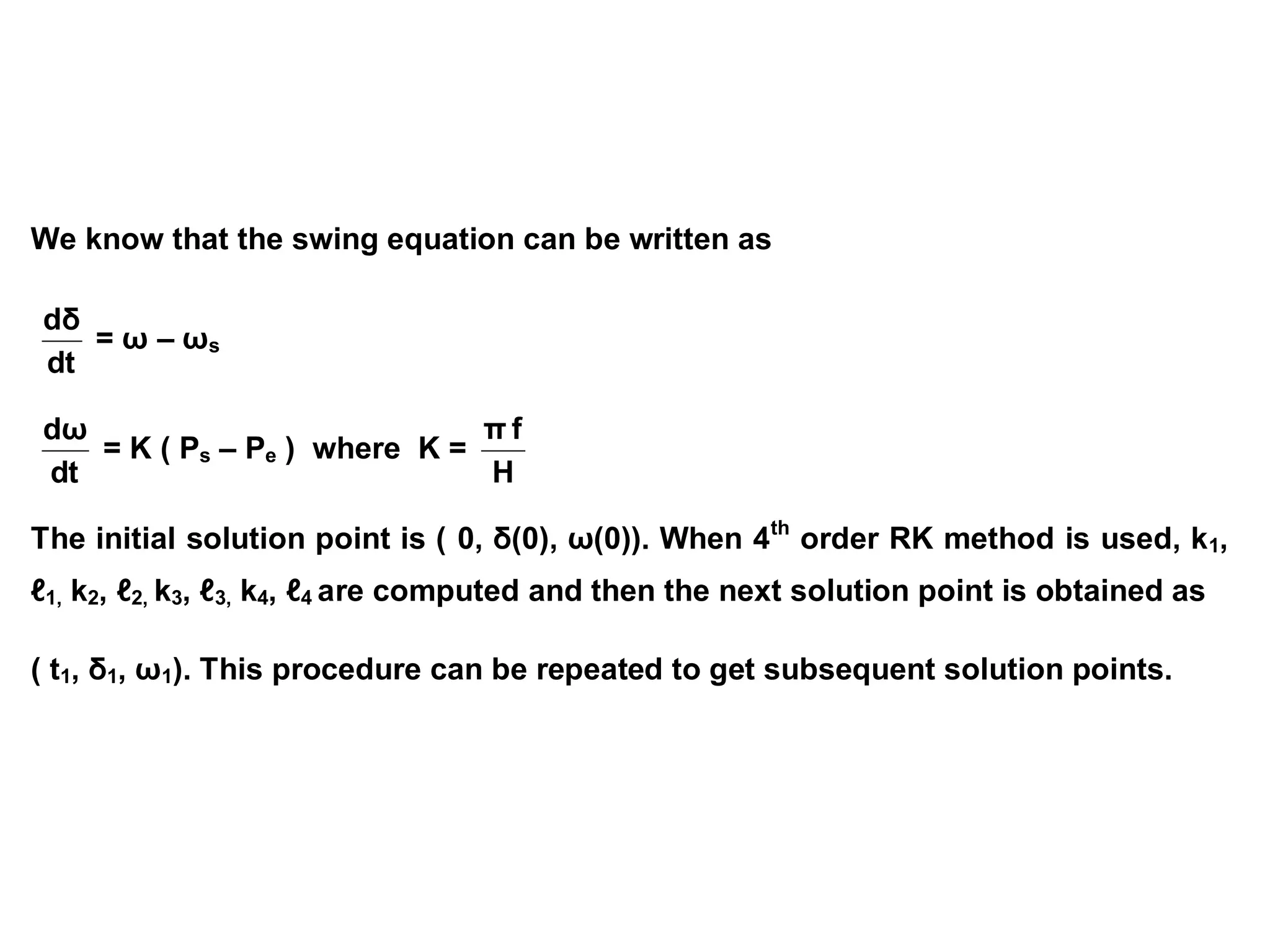 We know that the swing equation can be written as
dt
dδ
= ω – ωs
dt
dω
= K ( Ps – Pe ) where K =
H
f
π
The initial solution point is ( 0, δ(0), ω(0)). When 4th
order RK method is used, k1,
ℓ1, k2, ℓ2, k3, ℓ3, k4, ℓ4 are computed and then the next solution point is obtained as
( t1, δ1, ω1). This procedure can be repeated to get subsequent solution points.
 