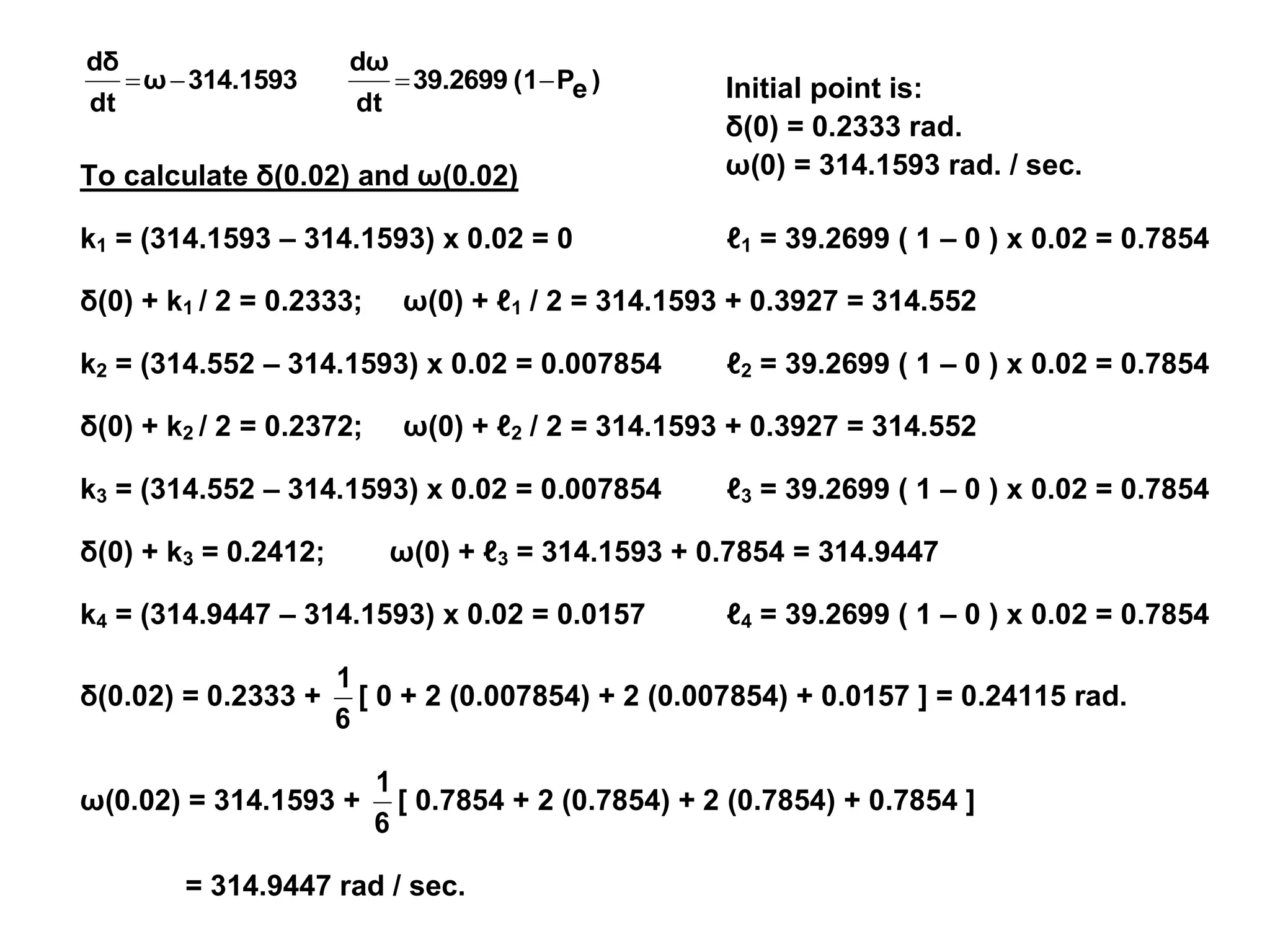 Initial point is:
δ(0) = 0.2333 rad.
ω(0) = 314.1593 rad. / sec.
)
e
P
(1
39.2699
dt
dω
314.1593
ω
dt
dδ




To calculate δ(0.02) and ω(0.02)
k1 = (314.1593 – 314.1593) x 0.02 = 0 ℓ1 = 39.2699 ( 1 – 0 ) x 0.02 = 0.7854
δ(0) + k1 / 2 = 0.2333; ω(0) + ℓ1 / 2 = 314.1593 + 0.3927 = 314.552
k2 = (314.552 – 314.1593) x 0.02 = 0.007854 ℓ2 = 39.2699 ( 1 – 0 ) x 0.02 = 0.7854
δ(0) + k2 / 2 = 0.2372; ω(0) + ℓ2 / 2 = 314.1593 + 0.3927 = 314.552
k3 = (314.552 – 314.1593) x 0.02 = 0.007854 ℓ3 = 39.2699 ( 1 – 0 ) x 0.02 = 0.7854
δ(0) + k3 = 0.2412; ω(0) + ℓ3 = 314.1593 + 0.7854 = 314.9447
k4 = (314.9447 – 314.1593) x 0.02 = 0.0157 ℓ4 = 39.2699 ( 1 – 0 ) x 0.02 = 0.7854
δ(0.02) = 0.2333 +
6
1
[ 0 + 2 (0.007854) + 2 (0.007854) + 0.0157 ] = 0.24115 rad.
ω(0.02) = 314.1593 +
6
1
[ 0.7854 + 2 (0.7854) + 2 (0.7854) + 0.7854 ]
= 314.9447 rad / sec.
 