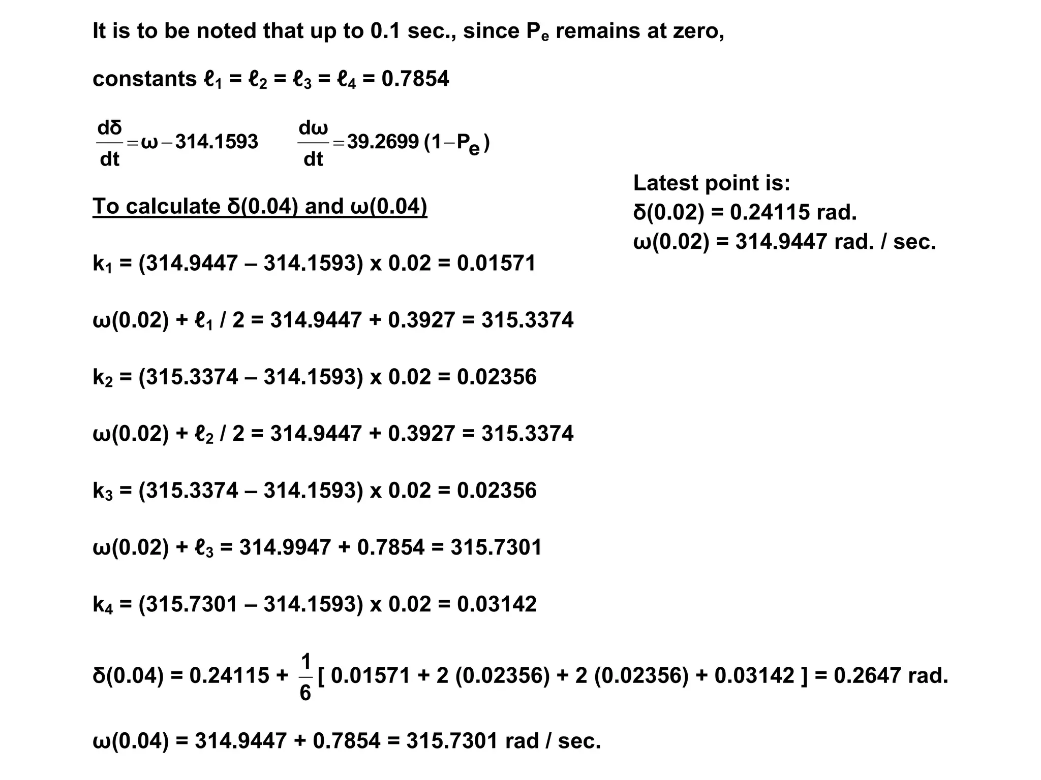Latest point is:
δ(0.02) = 0.24115 rad.
ω(0.02) = 314.9447 rad. / sec.
It is to be noted that up to 0.1 sec., since Pe remains at zero,
constants ℓ1 = ℓ2 = ℓ3 = ℓ4 = 0.7854
)
e
P
(1
39.2699
dt
dω
314.1593
ω
dt
dδ




To calculate δ(0.04) and ω(0.04)
k1 = (314.9447 – 314.1593) x 0.02 = 0.01571
ω(0.02) + ℓ1 / 2 = 314.9447 + 0.3927 = 315.3374
k2 = (315.3374 – 314.1593) x 0.02 = 0.02356
ω(0.02) + ℓ2 / 2 = 314.9447 + 0.3927 = 315.3374
k3 = (315.3374 – 314.1593) x 0.02 = 0.02356
ω(0.02) + ℓ3 = 314.9947 + 0.7854 = 315.7301
k4 = (315.7301 – 314.1593) x 0.02 = 0.03142
δ(0.04) = 0.24115 +
6
1
[ 0.01571 + 2 (0.02356) + 2 (0.02356) + 0.03142 ] = 0.2647 rad.
ω(0.04) = 314.9447 + 0.7854 = 315.7301 rad / sec.
 