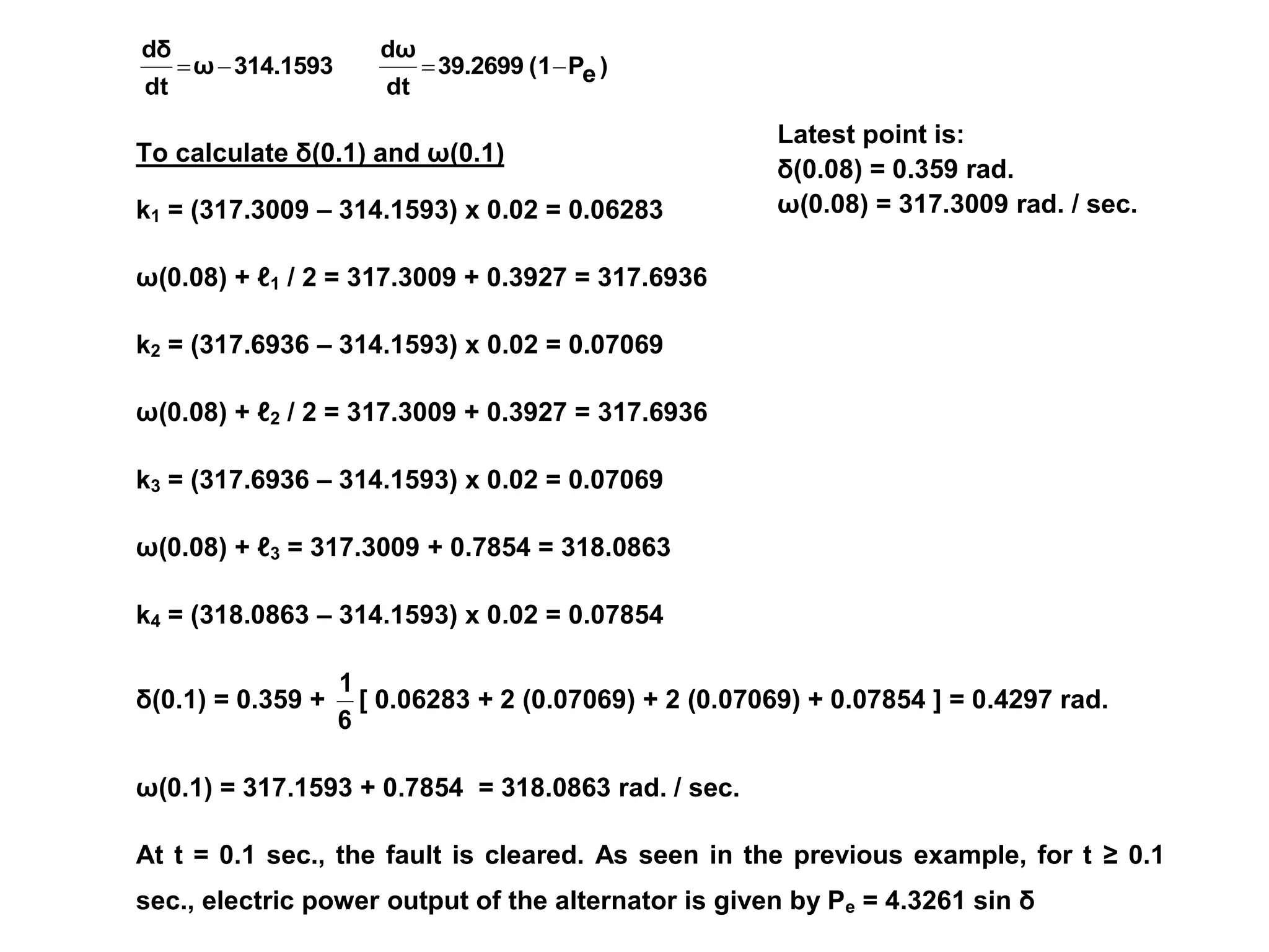Latest point is:
δ(0.08) = 0.359 rad.
ω(0.08) = 317.3009 rad. / sec.
)
e
P
(1
39.2699
dt
dω
314.1593
ω
dt
dδ




To calculate δ(0.1) and ω(0.1)
k1 = (317.3009 – 314.1593) x 0.02 = 0.06283
ω(0.08) + ℓ1 / 2 = 317.3009 + 0.3927 = 317.6936
k2 = (317.6936 – 314.1593) x 0.02 = 0.07069
ω(0.08) + ℓ2 / 2 = 317.3009 + 0.3927 = 317.6936
k3 = (317.6936 – 314.1593) x 0.02 = 0.07069
ω(0.08) + ℓ3 = 317.3009 + 0.7854 = 318.0863
k4 = (318.0863 – 314.1593) x 0.02 = 0.07854
δ(0.1) = 0.359 +
6
1
[ 0.06283 + 2 (0.07069) + 2 (0.07069) + 0.07854 ] = 0.4297 rad.
ω(0.1) = 317.1593 + 0.7854 = 318.0863 rad. / sec.
At t = 0.1 sec., the fault is cleared. As seen in the previous example, for t ≥ 0.1
sec., electric power output of the alternator is given by Pe = 4.3261 sin δ
 