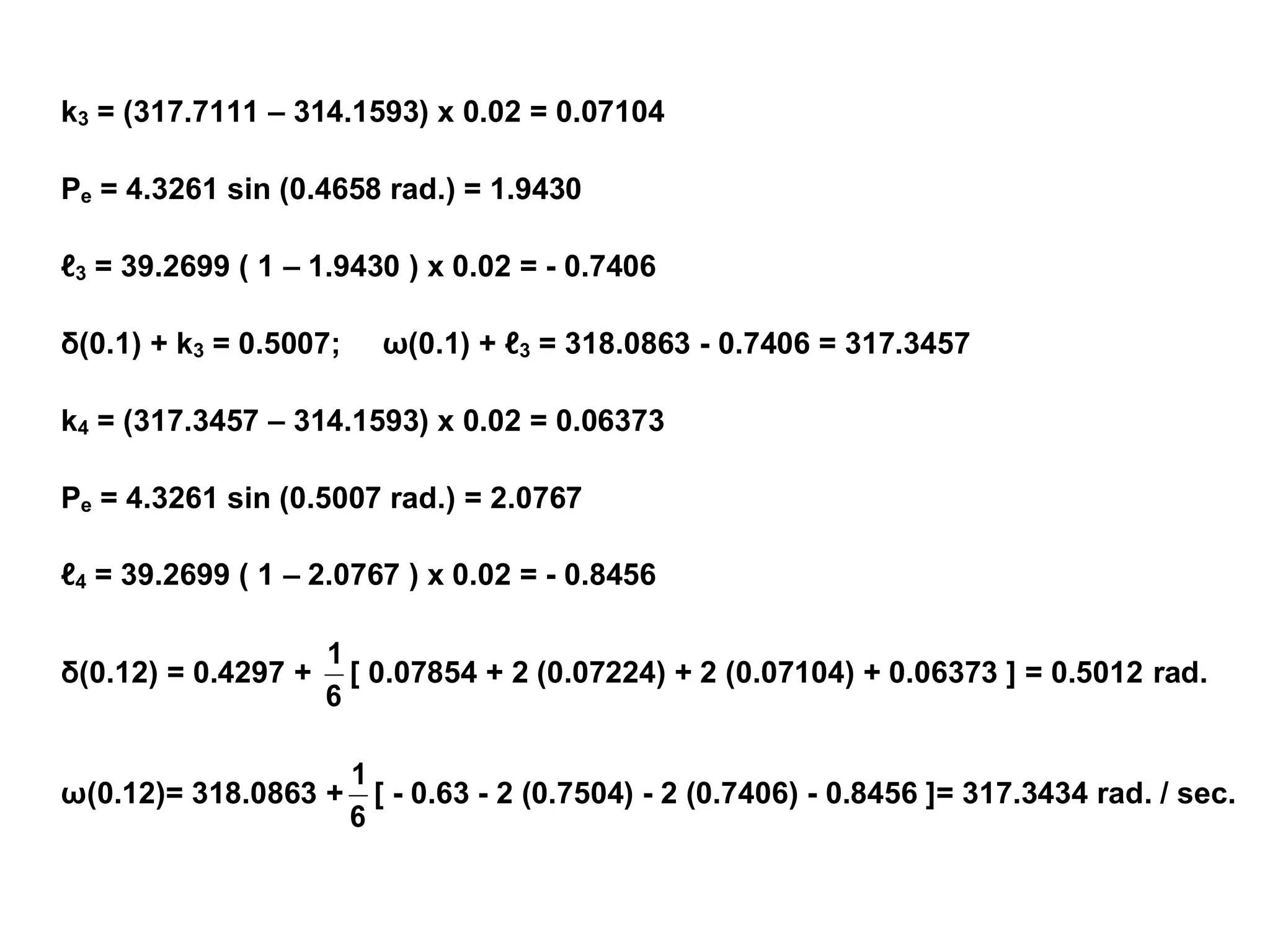 k3 = (317.7111 – 314.1593) x 0.02 = 0.07104
Pe = 4.3261 sin (0.4658 rad.) = 1.9430
ℓ3 = 39.2699 ( 1 – 1.9430 ) x 0.02 = - 0.7406
δ(0.1) + k3 = 0.5007; ω(0.1) + ℓ3 = 318.0863 - 0.7406 = 317.3457
k4 = (317.3457 – 314.1593) x 0.02 = 0.06373
Pe = 4.3261 sin (0.5007 rad.) = 2.0767
ℓ4 = 39.2699 ( 1 – 2.0767 ) x 0.02 = - 0.8456
δ(0.12) = 0.4297 +
6
1
[ 0.07854 + 2 (0.07224) + 2 (0.07104) + 0.06373 ] = 0.5012 rad.
ω(0.12)= 318.0863 +
6
1
[ - 0.63 - 2 (0.7504) - 2 (0.7406) - 0.8456 ]= 317.3434 rad. / sec.
 