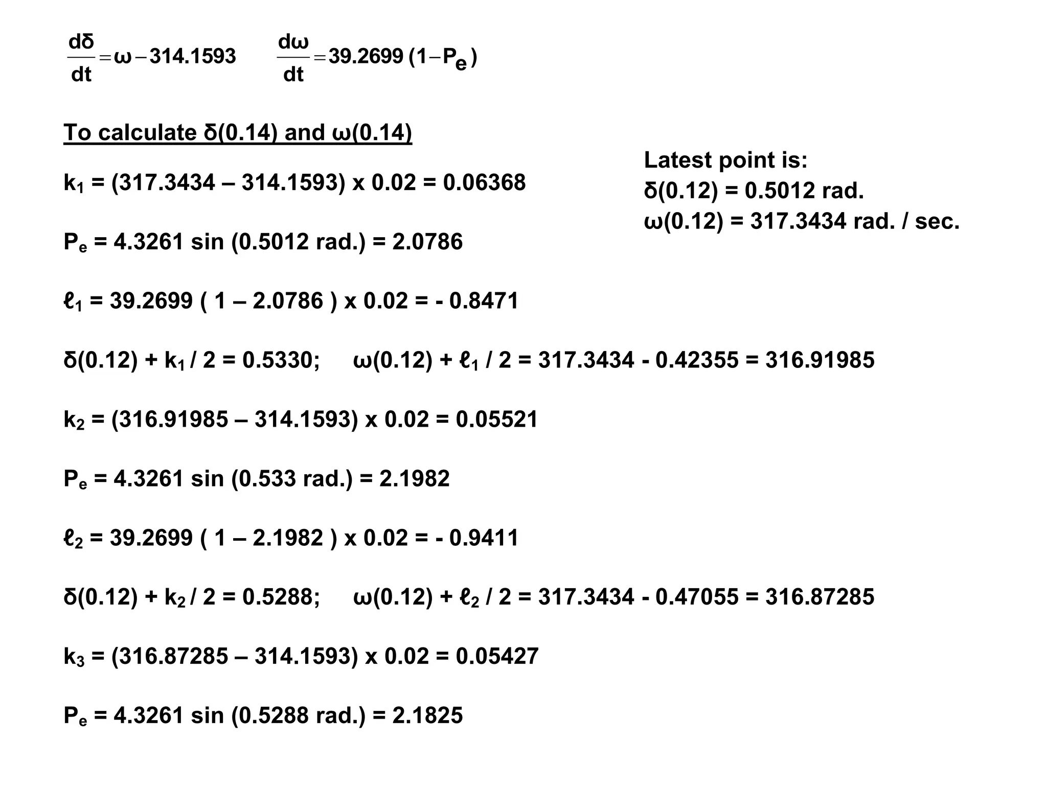 Latest point is:
δ(0.12) = 0.5012 rad.
ω(0.12) = 317.3434 rad. / sec.
)
e
P
(1
39.2699
dt
dω
314.1593
ω
dt
dδ




To calculate δ(0.14) and ω(0.14)
k1 = (317.3434 – 314.1593) x 0.02 = 0.06368
Pe = 4.3261 sin (0.5012 rad.) = 2.0786
ℓ1 = 39.2699 ( 1 – 2.0786 ) x 0.02 = - 0.8471
δ(0.12) + k1 / 2 = 0.5330; ω(0.12) + ℓ1 / 2 = 317.3434 - 0.42355 = 316.91985
k2 = (316.91985 – 314.1593) x 0.02 = 0.05521
Pe = 4.3261 sin (0.533 rad.) = 2.1982
ℓ2 = 39.2699 ( 1 – 2.1982 ) x 0.02 = - 0.9411
δ(0.12) + k2 / 2 = 0.5288; ω(0.12) + ℓ2 / 2 = 317.3434 - 0.47055 = 316.87285
k3 = (316.87285 – 314.1593) x 0.02 = 0.05427
Pe = 4.3261 sin (0.5288 rad.) = 2.1825
 