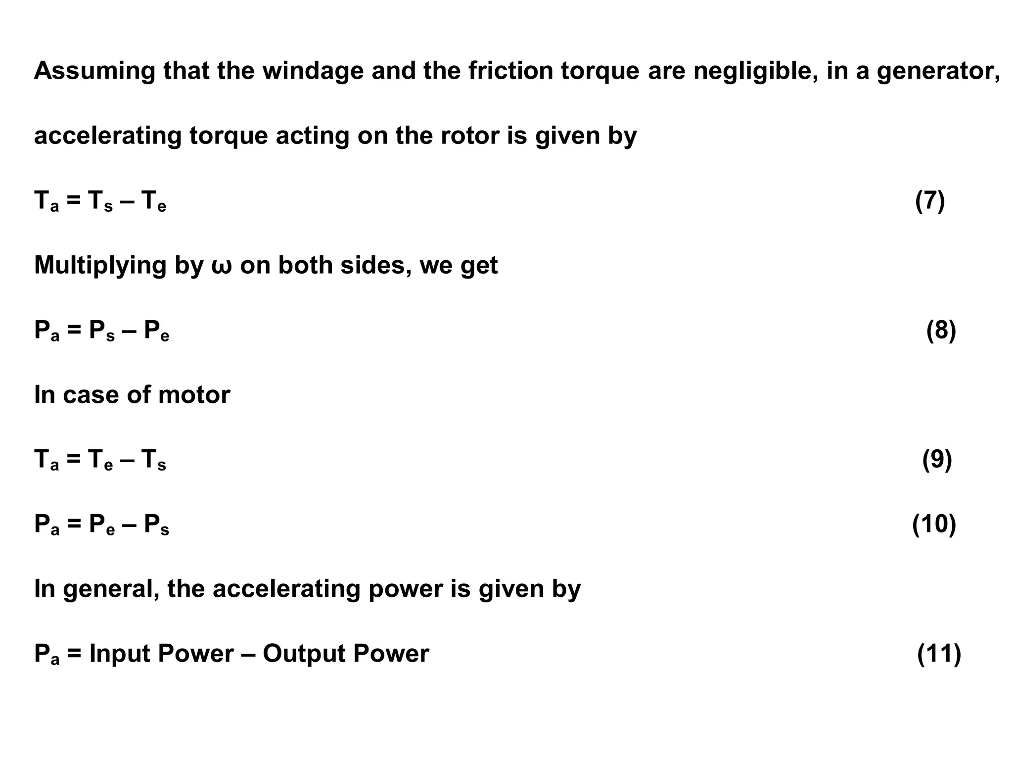Assuming that the windage and the friction torque are negligible, in a generator,
accelerating torque acting on the rotor is given by
Ta = Ts – Te (7)
Multiplying by ω on both sides, we get
Pa = Ps – Pe (8)
In case of motor
Ta = Te – Ts (9)
Pa = Pe – Ps (10)
In general, the accelerating power is given by
Pa = Input Power – Output Power (11)
 