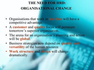 THE NEED FOR HRD: ORGANISATIONAL CHANGE   Organisations that work in  less time  will have a competitive advantage. A  customer  and  quality  focus will permeate tomorrow’s superior organisation. The arena for an organisation’s planning and action will be  global . Business strategies now depend on  quality and versatility  of the human resource. Work structure  and  design  will change dramatically. 