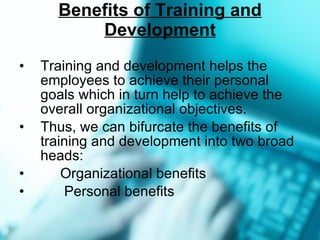Benefits of Training and Development Training and development helps the employees to achieve their personal goals which in turn help to achieve the overall organizational objectives. Thus, we can bifurcate the benefits of training and development into two broad heads: Organizational benefits Personal benefits 
