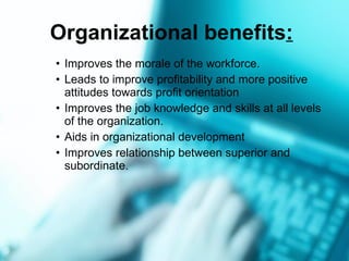 Organizational benefits :   Improves the morale of the workforce. Leads to improve profitability and more positive attitudes towards profit orientation Improves the job knowledge and skills at all levels of the organization. Aids in organizational development  Improves relationship between superior and subordinate. 