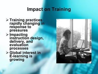 Impact on Training Training practices  rapidly changing in response to pressures Impacting instruction design, delivery, and evaluation processes Global interest in E-learning is growing 