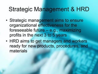Strategic Management & HRD Strategic management aims to ensure organizational effectiveness for the foreseeable future  –  e.g., maximizing profits in the next 3 to 5 years HRD aims to get managers and workers ready for new products, procedures, and materials 