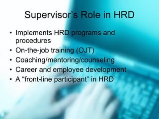 Supervisor’s Role in HRD Implements HRD programs and procedures On-the-job training (OJT) Coaching/mentoring/counseling Career and employee development A “front-line participant” in HRD 