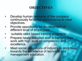 OBJECTIVES Develop human resource of the company continuously for better performance to meet objectives.  Provide opportunity for development of different level of employees. suitable need based training programs Prepare newly inducted staff to perform their work with high level of competency and excellence. Meet social obligations of industry to contribute towards the excellence of technical and management education. 