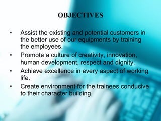 OBJECTIVES Assist the existing and potential customers in the better use of our equipments by training the employees. Promote a culture of creativity, innovation, human development, respect and dignity. Achieve excellence in every aspect of working life. Create environment for the trainees conducive to their character building.  