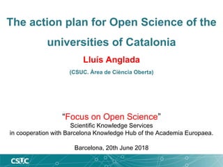 The action plan for Open Science of the
universities of Catalonia
Lluís Anglada
(CSUC. Àrea de Ciència Oberta)
“Focus on Open Science”
Scientific Knowledge Services
in cooperation with Barcelona Knowledge Hub of the Academia Europaea.
Barcelona, 20th June 2018
 