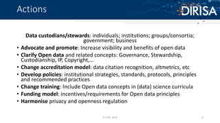 Actions
Data custodians/stewards: individuals; institutions; groups/consortia;
government; business
• Advocate and promote: Increase visibility and benefits of open data
• Clarify Open data and related concepts: Governance, Stewardship,
Custodianship, IP, Copyright,…
• Change accreditation model: data citation recognition, altmetrics, etc
• Develop policies: institutional strategies, standards, protocols, principles
and recommended practices
• Change training: Include Open data concepts in (data) science curricula
• Funding model: incentives/requirements for Open data principles
• Harmonise privacy and openness regulation
© CSIR, 2018 8
 