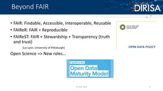 Beyond FAIR
• FAIR: Findable, Accessible, Interoperable, Reusable
• FAIReR: FAIR + Reproducible
• FAIReST: FAIR + Stewardship + Transparency (truth
and trust)
[Liz Lyon, University of Pittsburgh]
Open Science => New roles…
© CSIR, 2018 9
 