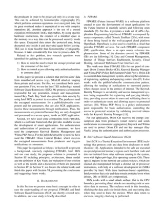the producers in order to be processed only in a secure way.
This can be achieved by homomorphic cryptography [5],
which performs common operations over encrypted data, but
its great overhead makes it unpractical to use with complex
operations [6]. Another approach is the use of a trusted
execution environment (TEE), that enables, by using speciﬁc
hardware instructions, the creation of a shielded space in
the memory in a way data can be processed securely inside
this space. Encrypted data enters the protected area, being
decrypted only inside it and encrypted again before leaving.
TEE use is more feasible than homomorphic cryptography,
because, it takes considerably less time to process data [5].
Related to this problem, two research questions were
identiﬁed for guiding this research:
1) How to limit the need to trust the storage provider and
the consumer of the data?
2) How to control access allowing only authorized entities
to consume data?
In this paper we present a solution that prevent users’ data
from unauthorized access (e.g., NIALM attacks), keeping
them private and secure. For this, we considered both previ-
ous questions. First, we use the Intel TEE technology, named
Software Guard Extensions (SGX). We propose a component
responsible for key generation, storage and management,
named Key Vault. Key Vault also provides data security by
using Intel SGX to protect its execution. The producers send
the encrypted measurements for a publish/subscribe com-
ponent and the consumers, that are also SGX applications,
receive these measurements through notiﬁcations. Thus, the
measurements are protected because they are only decrypted
and processed in a secure space, inside an SGX application.
Second, we have used some components from FIWARE,
which is a software framework that provides modules to ease
the development of smart applications. For authentication
and authorization of producers and consumers, we have
used the components Keyrock Identity Management and
Wilma PEP Proxy. For the publish/subscribe system we have
used the FIWARE Orion Context Broker, which receives
the encrypted measurements from producers and triggers
notiﬁcations to consumers.
This paper is organized as follows: in Section II we present
a background, concisely explaining FIWARE, Intel SGX
and our case study; the proposed solution is presented in
Section III including principles, architecture, threat model
and the deﬁnition of Key Vault; the evaluation of our solution
as well as the results and a discussion of them are presented
in Section IV; in Section V, we discuss the related works and
ﬁnish this paper with Section VI, presenting the conclusions
and suggesting future works.
II. BACKGROUND
In this Section we present some basic concepts in order to
ease the understanding of our proposal. FIWARE and Intel
Software Guard Extensions (SGX) are shortly covered next.
In addition, our case study is brieﬂy described.
A. FIWARE
FIWARE (Future Internet-WARE) is a software platform
created to ease the development of smart applications for
the Future Internet in multiple sectors and following open
standards [7]. For this, it provides a wide set of APIs (Ap-
plication Programming Interfaces). FIWARE is composed by
many components, called Generic Enablers (GEs), with some
of them being based in the well-accepted cloud platform
OpenStack. OpenStack is also used to establish a cloud that
provides FIWARE services. For each FIWARE component
(GE) speciﬁcation, there is an open source reference im-
plementation. Some of the domains covered by FIWARE
GEs are the following [8]: Data and Context Management,
Internet of Things Services Enablement, Security, Cloud
Hosting, Advanced Web-based User Interface, etc.
This work uses three FIWARE GEs for our proof of con-
cept: Orion Context Broker (CB), Keyrock Identity Manager
and Wilma PEP (Policy Enforcement Point) Proxy. Orion CB
is a context data management system, allowing the operations
of registering, updating and querying context data [9]. It also
works with the publish/subscribe communication pattern,
allowing the sending of notiﬁcations to interested parties
when changes occur in the entities of interest. The Keyrock
Identity Manager is an identity and access management sys-
tem, being responsible for registering and querying identity
data, providing access tokens to users and validating them in
order to authenticate users and allowing access to protected
services [10]. Wilma PEP Proxy is a policy enforcement
point responsible for basic authorization, controlling the
access to protected services by validating received tokens
with the Keyrock Identity Manager [11].
For our application, Orion CB receives the energy con-
sumption data from producers (smart meters) and sends
notiﬁcations to consumers (aggregators); Keyrock and Wilma
are used to protect Orion CB and our key manager (Key
Vault), doing the authentication and authorization processes.
B. Intel Software Guard Extensions (SGX)
Intel SGX is a Trusted Execution Environment (TEE) tech-
nology that protects code and data from disclosure or mod-
iﬁcation [12]. Applications intended to be safe are executed
on special protected memory regions such that their code and
data are isolated from other software running in the system,
even with higher privilege, like operating system (OS). These
special regions in the memory are called enclaves, which are
created and manipulated through a distinct set of processor
instructions, with help of a software development kit (SDK)
provided by Intel. With these hardware-based capabilities,
Intel promises that code and data remain protected even when
drivers, OSs or BIOS are compromised.
SGX works with a small attack surface, that is the CPU
boundary, preventing direct attacks on executing code or sen-
sitive data in memory. The enclaves work in this boundary,
shielding the data and code inside them, and encrypting data
when they need to leave the enclave. When data return to
enclaves, integrity checking is performed.
 