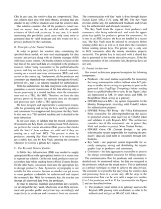CB). In any case, the sensitive data are compromised. Then,
our solution must deal with these threats, avoiding that any
attacker in any of these situations can read the sensitive data.
Our solution considers that all the producers (smart me-
ters) are secure, thus, we do not deal with the possible
existence of fake/crook producers. In any case, it is worth
mentioning this possibility could cause only some noise to
generated data by valid producers and this would not be a
privacy problem for the customers.
B. Principles of the Trusted Solution
In order to protect the sensitive data, considering the
speciﬁed threat model, we have used cryptography for data
security and privacy along with an identity manager (IdM)
with basic access control. Our trusted solution is based on the
fact that all the generated data are encrypted in the producers
(source), before being transmitted to the publish/subscribe
system, and they are only decrypted by a trusted consumer,
running on a trusted execution environment (TEE) and with
access to the correct key. Furthermore, all the producers and
consumers are identiﬁed with credentials through the OAuth2
protocol [14], that is an industry-standard for authorization.
With this architecture, the data encryption in the producers
guarantees a secure transmission of the data allowing only a
secure processing in a trusted machine, since the consumers
must run on a TEE, like SGX. Therefore, we have the data
privacy preserved because the sensitive data are decrypted
and processed only within a TEE application.
We have designed and implemented a component respon-
sible for generating and storing the keys used by producers
and consumers for encryption and decryption: the Key Vault.
It also runs on a TEE-enabled machine and is detailed in the
next subsection.
In our case study, to validate that the trusted components
(Consumers and Key Vault) are running inside SGX enclaves,
we perform the remote attestation (RA) process that checks
with the Intel if these enclaves are valid and if they are
running on a real Intel SGX. This process is done by
producers, attesting Key Vault whenever it is necessary to
get a public key, and by Key Vault, attesting the consumer
whenever it receives a private key request.
C. The Keyvault Generic Enabler
A Public Key Infrastructure (PKI) was needed to supply
appropriated keys to the appropriated entities in a secure way
to support our solution. On the one hand, producers must en-
crypt their data before sending them to Orion Context Broker.
On the other hand, consumers must have the appropriate key
to decrypt producers’ data. Symmetric cryptography is not
suitable for this scenario, because an attacker can get access
to some producer credentials, be authenticated and request
the symmetric key. With this symmetric key, the attacker can
decrypt all interested data from the producers.
In order to generate, maintain and distribute keys securely,
we developed the Key Vault, which runs in an SGX environ-
ment and provides public and private keys accordingly and
respectively to producers and consumers from our scenario.
The communication with Key Vault is done through Secure
Socket Layer (SSL) [15], using HTTPS. The Key Vault
provides public keys for authenticated producers and private
key for authenticated and attested consumers.
The Key Vault treats the requests from producers and
consumers, after being authenticated, and sends the appro-
priate key (public for producers, private for consumers). As
it runs in an SGX enclave, the keys are handled in a secure
way. The Key Vault must be attested by producers before
sending public keys as well as it must attest the consumers
before sending private keys. The private key is only sent
to SGX consumers, after the remote attestation properly
successful. The private key is encrypted with a shared key
that is generated in the remote attestation process. If the the
remote attestation of the consumers fails, the private keys are
not sent.
D. Trusted Architecture
Our trusted architecture proposed comprises the following
components:
• Producers - the smart meters, responsible for measuring
the energy consumption, with or without some IoT gate-
way or another device acting as a gateway to process the
generated data (Fog/Edge Computing) before sending
them to a publish/subscribe system. In the Figure 2 they
are represented as SM, for smart meter, and BBB, for
BeagleBone Black acting as a gateway;
• FIWARE Keyrock IdM - the system responsible for the
Identity Management, providing valid OAuth2 tokens
for authentication purpose;
• FIWARE Wilma PEP Proxy - the Policy Enforcement
Point responsible for allowing/disallowing the access
to protected services after receiving an OAuth2 token
and validates it with Keyrock IdM. This architecture
considers two of this component: one to protect Key
Vault and another to protect Orion Context Broker;
• FIWARE Orion CB (Context Broker) - the pub-
lish/subscribe system responsible for receiving the pro-
ducers’ data and send them to consumers through noti-
ﬁcations;
• Key Vault - our proposed system responsible for se-
curely managing, storing and distributing the crypto-
graphic keys to producers and consumers;
• Consumers - the data aggregators responsible to process
the energy consumption measures for billing purposes.
The communication ﬂow for producers and consumers is
detailed next. As mentioned before, the data are encrypted in
the producers, which are the smart meters. This is performed
as a privacy technique in order to achieve the data privacy.
The consumer is responsible for decrypting the sensitive data
and processing them in a secure way. All the steps in the
communication ﬂow can be seen with a respective number
(1 to 5 for producers and 6 to 13 for consumers) in the Figure
2 and are described bellow:
1) The producer (smart meter or its gateway) accesses the
Keyrock IdM passing valid credentials in order to be
authenticated and get an OAuth2 valid token;
 