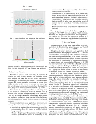 Fig. 3. Latency
Fig. 4. Latency considering many producers at same time (stress)
possible producers sending measurements concurrently. We
have executed tests with 100, 200, 300 and 400 producers.
C. Results and Discussion
According to achieved results, seen in Fig. 3, our proposed
solution for data security presents low overhead related
to a solution that does not use any security mechanism:
approximately 10.5 milliseconds against 7.5 milliseconds on
average. The remote attestation process had an average time
of 2.5 seconds, but this process is executed only once to get
the keys (once producers and consumer have the respective
keys, they do not need to communicate with Key Vault).
This solution also presents a good level of scalability, since
it has succeed to keep working even with different loads of
requests from different numbers of producers at same time:
100, 200, 300 and 400. However, as seen in Fig. 4, the higher
the number of producers at same time, the higher the latency
to process the requests and the lower the number of processed
requests.
Considering the threat model applied and experiments, we
can say that our solution provides the following features:
• Integrity – the produced data are preserved during all the
communication ﬂow; they cannot be modiﬁed without
being detected;
• Privacy – the privacy of the customers can be preserved,
since the produced data can not be read in any of the
communication ﬂow steps, even if the Orion CB is
under control of an attacker;
• Conﬁdentiality – the conﬁdentiality of the data is pre-
served because they can not be read/accessed, except by
authenticated and authorized producers and consumers;
• Authentication – all producers and consumers must use
their credentials in order to get access to the protected
services and thus successfully perform the communica-
tion ﬂow;
• Secure communication – data in transit and channel are
encrypted.
These properties are achieved thanks to: cryptography
techniques, TLS/HTTPS protocol and Intel SGX technology.
Assuming that the producers credentials are safe/protected,
our solution also satisfy the non-repudiation property, in a
way any producer can not deny any previous sending of data.
V. RELATED WORK
In this section we present some works related to security
and privacy in IoT, involving general aspects, and Trusted
Execution Environments, such as Intel SGX.
Data privacy is always a concern when applications deal
with sensitive data. Weber [16] and Perera et al. [17] present
concerns related to data privacy in IoT, with main challenges
and some efforts performed by EU as an attempt to regulate
privacy and data protection. For Weber, the main concern is
the management of great quantity of generated data in order
to secure storage and communication. Skarmeta et al. [18]
present requirements that need to be addressed regarding
security and privacy challenges in IoT. They propose a
distributed capability-based access control that uses public
key cryptography and is viable, according to carried out
experiments, to deal with complex scenarios in the IoT.
Werner et al. [19] present a survey on privacy strategies,
relating cloud identity management and strategies to achieve
good levels of privacy, and listing main features and chal-
lenges. The authors proposed a user-centered approach, giv-
ing PII (Personally Identiﬁable Information) control to data
owners and encrypting these data to prevent unauthorized
access. Henze et al. [2] present an approach that allows users
to set their privacy requirements before sending sensitive data
to cloud, with an adaptable interface in a transparent way.
This is performed during the development process and is
also an user-centered approach, with each user owning and
operating one or more smart objects (IoT devices).
An end-to-end security architecture for IoT applications is
proposed by Vucinic et al [20]. They consider a trusted Au-
thorization Server, responsible for providing access secrets
to clients (constrained nodes using CoAP protocol) and use
encryption and signing mechanisms. Experiments resulted in
low energy consumption and latency. Li et al. [1] propose
a secure communication channel for IoT devices based in a
heterogeneous ring signcryption scheme, with identity-based
cryptography and a public key infrastructure. Its performance
was compared to four other techniques, being more efﬁcient
than others and, then, suitable for data transmission in IoT.
 
