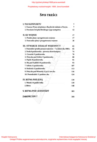 SPIS TREŚCI
I. TŁO KONFLIKTU 7
I. Francja i Prusy od pokoju w Bazylei do traktatu w Paryżu . 7
2. Powstanie Związku Reńskiego i jego następstwa . 12
II. KU WOJNIE 17
l. Pruskie plany i przygotowania wojenne .
2. Francuskie plany i przygotowania wojenne ...
17
36
III. OTWARCIE DZIAŁAŃ WOJENNYCH 65
l. Francuskie i pruskie pozycje wyjściowe - 7 pażdziernika 1806 r. 65
2. Środa 8 października -pierwszy dzień kampanii .
3. Czwartek 9 października .
4. Potyczka pod Schleiz 9 października .
5. Piątek l Opaździernika
6. Bój pod Saalfeld l Opaździernika .
7. Sobota II października.
8. Niedziela 12 października .
9. Potyczka pod Winzerlą 12 października.
l O. Poniedziałek 13 października .
IV. BITWA POD JENĄ
l. Wtorek 14 października .
2. Bitwa
V. BITWA POD AUERSTADT
ZAKOŃCZENIE
74
78
80
91
93
107
113
116
124
139
139
140
203
245
http://grzbiet.pl/sklep/1806-jena-auerstadt
Przykładowy rozdział książki: 1806: Jena-Auerstädt
Książki historyczne
Uwaga! Próbka wygenerowana automatycznie, oryginalne wydawnictwo może wyglądać inaczej.
Internetowa księgarnia historyczna Grzbiet.pl
 