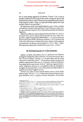 124 ROZDZIAŁ III
fels, na rynku którego zagarnął 25-30 żołnierzy, 72 konie 210 oraz 2 wozy ze
sprzętem wojskowym. Nim do tego doszło, miasto wpośpiechu opuściło 200
kawalerzystów pruskich isaskich. Rozpoznanie przeprowadzone przez podod­
działy brygady Lassalle'a z Pegau na Lipsk potwierdziły zupełny brak wojsk
pruskich isaskich wtej części kraju211 •
Jak wspomniano wyżej, cesarz spędził większość czasu w Gerze, oczekując
na wyniki dnia. Dotarła tu także piechota GC oraz IV KA marsz. Soulta. Łącz­
nie więc stanowiło to masę ok. 34 tys. ludzi pod bezpośrednim dowództwem
Napoleona.
Najbardziej oddalonym od przyszłego pola bitwy był VI KA (ok. 19 tys. lu­
dzi) marsz. Neya oraz trzy dywizje rezerwy kawalerii (ok. 8 tys. szabel). Kor­
pus Neya osiągnął strażą przednią Mittel-Pollnitz, a więc pozycje zajmowane
dzień wcześniej przez III KA, natomiast pozostałe dwie dywizje piechoty stały
w tyle w kierunku Aumy na odcinku 6 km. Jeszcze bardziej w tyle znajdowały
się wspomniane trzy dywizje rezerwy kawalerii (2. DKirt, l. DDr i l. DKir),
które zajmowały odpowiednio Uttendorfkoło Aumy, Schleiz i Oschitz'-''-.
10. PONIEDZIALEK 13 PAŹDZIERNIKA
Zgodnie z praktyką, około północy (po czterogodzinnym śnie) Napoleon
przystąpił do redagowania rozkazów dla armii. Nie otrzymawszy jeszcze rapor­
tów od Lannes'a, Murata i Davouta cesarz zarządził odpoczynek dla niemal
całej armii na nadchodzący dzień 213• Główną przyczyną tego zarządzenia był
problem zorganizowania tyłów armii, tj. przeniesienia z Kronach (najbardziej
wysuniętego punktu oparcia armii) do Aumy21 +głównego magazynu armii, la­
zaretu, uzupełnienia żywności dla poszczególnych korpusów, podciągnięcia
pociągów, zebrania maruderów iwreszcie dania żołnierzom odpoczynku po co
najmniej sześciu dniach ciągłych marszów.
Pierwsza seria rozkazów, która opuściła kwaterę cesarza w Gerze między
północą agodz. 7.00 rano 13 X, jasno wskazywała na intencje Napoleona. Kor­
pusy marszałków Lannes'a, Augereau, Davouta, Bernadotte'a, straż przednia
"" Przy konia.:h zn.1jdowali się pontonierzy pruscy, którzy przybyli z Naumburga. Prawdc,podobnl t'
była to część obsługi pontonów zagarniętych tego dnia przez kawalerię Ił l KAw Naumburgu.
211 Belliard do LJssJ!e'J, Zcitz 12 X 1806; Lassaile do Murata (czterv raporty), Mólsen 12 1SOó,
Campagne de Prussc, t. l, s. 5.~5-538.
21 2 Ney do BerthierJ, AumJ 12 X 1806, Campagne d,· Prus.<t', t. l, s. 541-542.
211 Napoleon do Murata, Gera 13 X 1806, Campagne de Prusse, t. l, s. 574-575.
"' Odległość między tymi punktami wynosiła 3 dni marszu. Ponieważ wojsko było zaopatrzone
wżywność na 4-5 dni, należało przed upływem tego czasu założyć nowy magazyn (depot) dla armit.
Wybór Aumy był spowodowany również faktem, iż leżała na drodze, którą poruszały się siły kolum­
ny centralnej Wielkiej Armii, zob. Berthier do intendenta generalnego, Gera 13 X180ó, C<lmpagnc de
prusse, t. l, s. 570 i nn.
http://grzbiet.pl/sklep/1806-jena-auerstadt
Przykładowy rozdział książki: 1806: Jena-Auerstädt
Książki historyczne
Uwaga! Próbka wygenerowana automatycznie, oryginalne wydawnictwo może wyglądać inaczej.
Internetowa księgarnia historyczna Grzbiet.pl
 