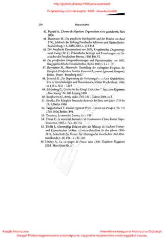 274 BIBLIOGRAFIA
43. Pigeard A., L'Armee de Napoleon. Organisation et vie quotidienne, Paris
2000.
44. Plassmann M., Die preu~ische Reichspolitik und der Frieden von Basel
1795,Jahrbuch der Stiftung Preu6ische Schlosser und Garten Berlin­
Brandenburg, t. 4, 2000/2001, s. 133-154.
45. Der Preufiische Kavaleriedienst vor 1806, Kriegsberichte, Dragonerregi­
ment Irwing (Nr. 2), Urkundliche Beitrage und Forschungen zur Ge­
schichte der Preu6ischen Heeres, 1906, Hft. VI.
46. Die preu~ischen Kriegsvorbereitungen und Operationspliine von 1805,
Kregsgechichtliche Einzelschriften, Berlin 1883, t. l, s. 1-10l.
47. Ravenstein H., Historische Darstellung der wichtigsten Ereignisse des
Kóniglich-Preu~ischen Zweiten Kurassier-Regiments (genannt Kóniginn),
Berlin- Posen- Bromberg 1827.
48. Schmidt K., Zur Begrundung der Verlustangaben aufden Grabdenkmii­
lern in Vierzehnheiligen und Hassenhausen, Militar Wochenblatt, 1906,
nr 139, s. 3211-3219.
49. Schonberg G., Geschichte des Kónigl. Siichischen 7. Infanterie-Regiments
"Prinz Georg" Nr.106, Leipzig 1890.
50. SnopkiewiczJ., Armia saska 1763-1815, Zabrze 2008, cz. I.
51. Strotha, Die Kóniglich Preusische Reitende Artillerie vom Jahre 1759 bis
1816, Berlin 1868.
52. Taeglichsback F., Fiisilier-regiment Prinz Heinrich von Preu~en (Nr. 35)
1740-1806, Berlin 1891.
53. Thoumas, Le marechal Lannes, Paris 1891.
54. Titeux E., Le marechal Bernadotte et la manoeuvre d'Jena, Revue Napo­
leonienne, 1903, t. IV; s. 69-152.
SS. Trefftz J., Aktenmiifiige Relation uber die Feldzuge des Sachsen-Weimar­
und Eisenachischen leichten Infanterie-Bataillons In den jahren 1806-
1811, Zeitschrift des Vereins fur Thiiringische Geschichte Und Alter­
tumskunde, t. 28,1911, s.131-180.
56. Umhey A., La campagne de Prusse. Jena 1806, Tradition Magazine
2003 (Hors Serie Nr 24).
http://grzbiet.pl/sklep/1806-jena-auerstadt
Przykładowy rozdział książki: 1806: Jena-Auerstädt
Książki historyczne
Uwaga! Próbka wygenerowana automatycznie, oryginalne wydawnictwo może wyglądać inaczej.
Internetowa księgarnia historyczna Grzbiet.pl
 