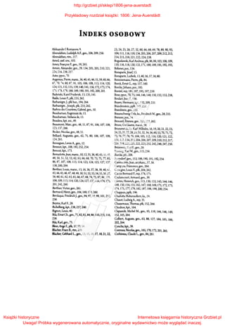 INDEKS OSOBOWY
Aleksander I Romanow, 9.
Alvensleben, Ludolph A.F., gen., 206, 209, 256.
Alvensleben, rtm., 157.
Arneil, szef. szw., 103.
A.mey, Franois P., gen., 59, 265.
A.mim, Alexander, gen., 29, 134, 205, 205, 210, 221,
~~4. 234, ~38, 257.
Aster, ppor., 70.
Augereau, Pierre, marsz., 36,40, 45, 46, SS, 59, 60, 66,
67, 70, 74,80,87,91, lOS, 106,108,113,114,120,
124, 12S, 132, 13S, 139,140,141,156,172,173,174,
17S.l78, 179, 18S, 189,190,191,192,200,201.
Badeński, Karol Fryderyk, 13, 135, 141.
Baille, Louis P., płk, 233, 262.
Barbanegre,J., płk huz., 194, 264.
Barbanegre, ,Joseph, płk, 233, 262.
Barbou des Courieres, Gabriel, gen., lO.
Beauharnais, Eugeniusz de, 13.
Beauharnais, Stefania de, 13.
Beaulieu, kpt inż., 49.
Beaumont, Marc, gen., 4S, SI, S7, 91, 106, 107, 108,
123, 137,266.
Becker, Nicolas, gen., 4S, Sl.
Belliard, Augustin, gen., 62, 75, SO, 106, 107, lOS,
124,265.
Bennigsen, Levin A., gen., 12.
Benniot, kpt., 18S, 192, 252, 254.
Benoist, kpt, 173.
Bemadotte,Jean, marsz., 10, 12, 35, 36,40, 43, 46, 4S,
49, SO, SI, 52, 53, 62, 63, 66, 6S, 70, 73, 75, 77, SS,
S6, S7, 107, lOS, 113, 114, 123, 124, 125, 127, 137,
13S, 200, 204.
Berthier, Louis, marsz., 13, 16, 36, 37, 3S, 39, 40, 41,
43, 44,45, 46, 47, 48, 49, 50, SI, 52, 53, 54, SS, 56, 57,
59, 60, 61, 62, 63, 65, 66, 67, 6S, 74, 75, S7, 88, lOS,
108,109,113,114,120,124,127,137,138,174,175,
201,242,260.
Berthier, Victor, gen., 261.
Bertrand, Henri, gen., 164, 169, 174, 260.
Bevilaqua, FriedrichJ., gen., 94, 97, 98, 99, łOI, 253,
258.
Beyme, Karl F., 28.
Bichelberg, kpt., 238, 257, 240.
Bignon, Louis, 40.
Bila, Emst Ch., gen., 75, 82, 83, 84, 86, 110,255, 116,
2SS.
Bila, K.uł, gen., 75.
Blem, Ange F., płk, 39, 53, 54.
Bliicher, Franz B., rtm,209.
Bliicher, Gebhard L., gen., 13, 15, 16, 17, 18, 21, 22,
23,24, 25,26,27,32,60,66,68,69, 78,8~90,93,
104, lll, ll6, 118, 134,205,206,207,209,212,213,
214,215,218,221,222,224,238.
Bogusławski, Karl Andreas, płk, 86, 88, l03, l06, l09,
110, ll6, ll8,130, 133,171,188,189,191,192,193,
Bóh.mer, por., 134.
Bonaparte,Józef, 13.
Bonaparte, Ludwik, 13, 40, 56, 57, SS, 60.
Bonnnemains, Pierre, płk, 84.
Borek, Emst G., mjr, 157, 160.
Borcke,Johann, por., 183.
Borstel, mjr, 181, 187, 195, 197,259.
Bose, ppor., 70, 73,144, 146, 148, 150,152,153,258,
Boulart,Jean F., 136.
Boyen, Herrnann, kpt., 132, 209, 231.
Brandenstein, ppłk, 145, 2SS.
Brandstein, gen., !Sł.
Braunschweig-Oels, ks., Friedrich W, gen., 28, 255.
Brenner, por., 74.
Brouard, Etienne, gen., 225, 233, 262.
Brune, Guillaume, marsz., SS.
Brunszwicki, ks. Karl Wtlhelm, 16, 19, 20,21, 22, 23,
24, 25,26, 27, 28, 29, 31, 32,34, 36,60, 53, 70, 71, 72,
73,76, 77, 78, 79,104, lOS, 112,116,120,121,122,
131,132,134,203,204,206,207,209,210,212,217,
218,219,220,221,222,223,232,242,246,247,250.
Briisewitz, Karl F., gen., 26.
Biinting, Karl W., gen., 115,256.
Burcke, płk, 206.
Burgsdorf, gen., l53, 188, 190, 191, 192, 254.
Ca.mbaceres,Jean, arcykanc., 57, 58.
Ca.mpana, Francesco, gen., 264.
Cassagne, Louis V, płk, 204, 262.
Castex Bertrand P., mjr, 174, 175.
Caulaincourt, Arrnand, gen., 39.
Cerrini, Heinrich, gen., liS, 130, 133, 143, 144, 146,
148, ISO, 154, !SS, 162, 167, 168, 169, 171,172,173,
174,175,177,179,182,187,198,199,200,254.
Chappuis, ppłk, 196.
Charlotta Hohenrollem, ks., 19.
Chasot, Ludwig A., mjr, 35.
Chassereaux, Thomas, płk, 152, 264.
Chodron, kpt., 164.
Claparede, Michel M., gen., 95, 119, 144, 146, 149,
l 52, 165, 264.
Colbert, Auguste, gen., 63, 88, 127, 164, 165, 166,
202,264.
Conche, kpt.,39.
Conroux, Nicolas, gen., 165, 170, 172, 20l, 265.
Corbineau, Claude L., gen., 84, 261.
http://grzbiet.pl/sklep/1806-jena-auerstadt
Przykładowy rozdział książki: 1806: Jena-Auerstädt
Książki historyczne
Uwaga! Próbka wygenerowana automatycznie, oryginalne wydawnictwo może wyglądać inaczej.
Internetowa księgarnia historyczna Grzbiet.pl
 