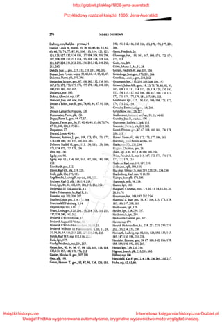 276 INDEKS OSOBOWY
Dalberg, von, Karl, ks.- prymas,14.
Davout, Louis N., marsz., 35, 36, 40, 45, 48, 53, 62,
63, 68, 70, 74, 77, 87, 91, 106, 113, 114, 121, 123,
124,125,127,132,134,136,137,138,204,205,206,
207,208,209,212,213,214,215,216,218,219,224,
225,227,228,231,232,235,236,241,242,248,250,
251,262.
Debilly,Jean L., gen., 225, 232, 235, 237, 242, 262.
Dejean,Jean F., min. wojny, 39, 40, 41, 44, 45, 46, 47.
Delorme, Pierre, płk, 191, 266.
Desjardins,Jacques, gen., 87, 108, 142, 152, 156, 165,
167,171,172,173,175,176,177,178,182,188,189,
190,191,192,202,265.
Diederich, por., 180.
Dohna, Albrecht, mjr, 157.
Domont,Jean, szef. szw., 164.
Drouet d'Erlon,Jean B., gen., 74, 80, 84, 87, 91, 108,
261.
Drouot-Lamarche, Fran~ois, 126.
Dumoustier, Pierre, płk, 152.
Dupas, Pierre L., gen., 44, 47, 57.
Dupont, Pierre, gen., 36, 37, 40, 46, 49, SS, 68, 70, 74,
87,91,106,108, 137,261.
Duquesnoi, 27.
Durand, Louis, 40, 43.
Durosnel, Antoine J., gen., 108, 173, 174, 175, 177,
178,188,190,192,193,200,202,265.
Dyherm, Rudolf G., gen., 115, 154, !SS, 156, 166,
171,174,175,177,179,254.
Ebra, mjr, 230.
Egidy, por., 96.
Egidy, mjr, 153, 154, 162, 163, 167, 168, 180, 190,
252.
Eisenhardt, por., 122.
Elsner, Karl Ch., płk, 219, 228.
Ende,ppłk,l56,17S, 193.
Engelbrecht, Ludwig P., mjr inż., lOS, 255.
Erichsen, Karl G., płk, 118, 119, 254.
Ern~,kpt,88,92,103,109, 188,191,252,254.
Ferdynand III Toskański, ks., 13.
Fink v. Finkenstein, hr., Karl F., 35.
Forestier, mjr, 205, 206, 207.
Foucher, Louis, gen., 176, 177, 264.
Franciszek II Habsburg, 9, 14.
Freyend, mjr, 116, 120.
Friant, Louis, gen., 120, 204, 213, 214,215, 218, 233,
237,239,240,241,262.
Fryderyk II Wirtemberski, 12.
FryderykAugust lll Wettin, 18.
Fryderyk II Wielki Hohenzollern, 10, 19, 21.
Fryderyk Wilhelm lll Hohenzollern, 9, 10, !l, 24,
31, 34, 36, 54, 116,215,220,227,238,246,250.
Funck, Karl W.F., mjr, 112, lló, 252.
Funk, kpt., 177.
Gaudy, Friederich, mjr, 234, 257.
Gause, kpt., 90, 94, 96, 97, 99, 100, 101, 116, 118,
130,131,157,168,170,176,253.
Gautier, Nicolas H., gen., 207, 208.
Gaza, płk, 199.
Gazan, Honore T., gen., 50, 87, 93, 126, 129, 135,
140,141,142,146,150,156,165,170,176,177,201,
264.
Gentz, Friedrich, 28.
Glasenapp,kpt.,ISS, 163,167,169,171,172,174,
175,253.
Goltz, rtm, 209.
Gortz,Johann E., hr., 15, 28.
Gotzen, Fredrich W., mjr, 103, 104.
Graindorge,Jean, gen., 170, 20l, 264.
Grandeau, LouisJ.,gen., 214, 262.
Graumann, kpt, 133, 205, 206, 208, 209, 257.
Grawert,Julius A.R., gen., 18, 23, 71, 78, 88, 92, 93,
103,109, 110, III, 114, liS, 116, 118, 128, 130,143,
153,154,155,157,162, 164,166,167,168,170,171,
172,175,176,177,179,181,187,189,253.
Grof3mann, kpt, 129, 130, 155, 166, 168, 171, 173,
174, 175, 252,254.
Grouchy, Emmanuel, gen., 106, 266.
Grumbkow, mjr, 226, 227.
Guilleminot, Armand, szefbat., 39, 53, 54, 60.
Guindey,Jean B., wachrn., 100.
Guionneau, LudwigA., płk, 116.
Guyardet, PierreJ., płk, 225, 262.
Guyot, Etienne, gen., 47, 67, 108, 160. 161, 176, [78,
200,263.
Habert, Pierre płk, 166, 172, 173, 177, 186, 265.
Habsburg,JózefAnton, arcyks., lO.
Hacke, mjr, 221, 231, 234.
Hagken, Christian, gen., 26.
Hahn, kpt., 130, 157, 158, 160, 161,254.
Hahn, Friedrich L., mjr, 155, 167, 172, 173, 174, 175,
177, 177, 179, 253.
Hallrnan, Karl, mjr, 181, 187,259.
Hallmann, ppłk, 184, 185.
H~ein, Silvius Ch., mjr, 219, 220, 233, 234, 256.
Hardenberg, Karl, min., 9, 11, 20.
Harispe,Jean, płk, 174,265.
Hartitzsch, ppłk, 98, 258.
Hasten, kpt., 180.
Haugwitz, Christian, min., 7, 9, 10, l l, 14, 15, 16, 20,
28, 35, 70.
Hausmann, kpt., 188, 192, 252, 254.
Hautpoul d; Jean, gen., SI, 87, 106, L!5, 173, r:-8,
185,186,197,200,265.
Haxthausen, kpt., 129.
Heiden, !.:pt., 238, 239, 257.
Heidenreich, kpt. 259.
Hedouville, Gabriel, gen., 107.
Heintz, mjr, 179.
Henryk Hohenzollern, ks., 218, 221. 223, 230. 231.
232, 233, 234, 235, 256.
Herwarth, Ludwig, mjr, 82, lló, 128, 130, 133, 143,
145,147, ISO, 198,255,258.
Heudelet, Etienne, gen., 59, 87, 108, 142, 156, 178,
188,189,190,192,201,265.
Heuser, kpt., 219, 220, 256.
Higonet,Joseph, płk, 233, 235, 262.
Hillner, mjr, 196.
Hirschfeld, Karl F., gen.,224,234,236, 241,250,257.
Hobe, mjr, 82, 83, 86.
http://grzbiet.pl/sklep/1806-jena-auerstadt
Przykładowy rozdział książki: 1806: Jena-Auerstädt
Książki historyczne
Uwaga! Próbka wygenerowana automatycznie, oryginalne wydawnictwo może wyglądać inaczej.
Internetowa księgarnia historyczna Grzbiet.pl
 