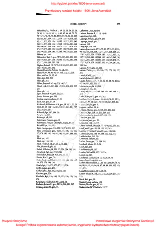 INDEKS OSOBOWY 277
Hohenlohe, ks., Fricdri'h L., 19, 22, 23, 24, 25, 26,
29,30,31,33,43, 50,5l,S3,60,62,66,69, 70, 71,
72, 73, 74, 76, 78, 79, 82, 86, 88, 89, 90, 92, 96, 103,
104, lOS, 107, 109, 111, 112, 114, liS, 116, 118, 120,
121,122,123, llS, 126,128,130,131,132, 133,140,
149, 151, 153, 154, 155, 157, 158, 159, 162, 163, 164,
165,166,167,168,169,170,171, m, 173,174,175,
176,177,179,180,181,182,187,188,190, 193,196,
198, 199, 203, 238, 246,247, 248,249, 250, 253,259.
Holossy, kpt., 164.
HoltzendorfKarl F., gen., 78, 92, 103, 114, 130, 131,
140, 149, !SS, 157, 158, 159,160, 161,162,163, 168,
171,172,180,199,200,253.
Hopfuer, Eduard, 19, 29, 78,313,104, 119, 135, ISO,
163, 170,202,240,242.
Houdard-Lamotte, Antoine Ch., płk, 161.
Hoyer, 90, 94, 96, 96, 98, lOl, 103, 252, 253, 258.
Huart, szefbat., 39, 53, 60.
Hulot, kpt., 206, 208.
Hulot, płk, 263.
Hiilsen, Friedrich W., mjr, 238,240, 257.
Hundt, ppłk, 133, 143, 144, 147, 151, 156, 159,252,
254.
Hiiser, płk, 255.
Jagow, Friedrich W., ppłk, 21O, 211.
Jomini, Antoine, gen., 166.
Józelina, cesarzowa franc., 13, 49.
Junot,Jean, gen., 57, 58.
Kalckreuth, Wilhelmem H.A., gen., 18, 20, 21, 22, 23,
26, 28, 29, 53, 134, 135, 203, 212, 221, 223, 224, 237,
238, 239,240, 257.
Kalkreuth, kpt., l97, l99, 259.
Karnptz, mjr, 226.
Kaphengst, płk, l Ol.
Kellennann, Fran~ois, gen., l O.
Kellennann, Fran~is Christophe, marsz., S7, 58.
Kirchfeld,kpt., 181,195.
Kister, Georges, gen., 2l 6, 223, 232, 250, 25l, 262.
Klein, Dominique, gen., 48, SI, 87, 106, l 16, 125,
173,178,180,182,184,185,190,192,197,199,200,
266.
Kleist, kpt., 102.
Kleist, mjr., l 16, 120.
Kleist, Friedrich, płk, 24, 30, 32, 70, 122.
Kliix,Johanno F., płk, 35.
Knebel, Wilhelm, płk, 221,223, 228, 234, 235, 241.
Knesebeck, Karl, mjr, 27, 28, 226.
Knobełsdorf, Friedrich W.E., gen., 16, 34.
.KOkritz, Karl L., gen., 70.
Kollin, Karl, mjr, 110,116, 119, 120, 128, 131, 157,
168, 170, l 76, l98, 254.
Kotsch, kpt., l 55, l 7ll 175, l 77, 255,258.
.Knfft, August, gen., 254.
Krafft, Karl A., mjr, 205, 210, 21 l, 256.
Króchera, por., 226.
Kronhelm, kpt., 116, 188, 191, 193, 194, 195, 255,
258.
I<rusemark, Friedrich~m W. L., ppłk, 16.
Kunheim,Johann E.,gen.,29, 134,206,221,257.
L'Estocq,Anion W., gen., 35.
Lafferriere, Louis, mjr 164.
Laforest, Antoine R., 11, 15, 19, 40.
Lagoublaye, kpt., 208.
Lagrange, Armand, płk, 174, 265.
Lagrange,Joseph, gen., 57.
Lamour, 163.
Lange, kpt., 219, 256.
Lannes,Jean, marsz.,67, 74, 79, 80, 87,91,92,93,95,
99, 102, 105, 106, 108, 112, 113, 114,118, 119, 121,
123,124,125, 126,127, 129, 130,131,132,133,135,
137,139,140, 141,142, 144, 145,146, 147,149,150,
151,152,153,154,156,165,167,168,169,170,171,
172,176,178,179,182,197,200,201,204,247,248,
249,264.
Lanusse, Pierre, płk, 225, 262.
Lapisse, Pierre, gen., 165, 166, 172, 173, 191, 197,
265.
Larisch, Karl L., gen., 18.
Larisch,Johann K., 183, 187.
Lasalle, Antoine, gen., 47, 51, 52, 63, 68, 75, 80, 82,
87, 106, 107, 123,201,265.
Lebrun, Anne, płk, 164, 264.
Lecoq, Karl, gen., 26.
Lecoq, mjr, 143, 144, 148, 149, 151, 182, 198, 252,
254.
Ledru, Fran~ois R., gen., 20l, 263.
Lefebvre, Marie X., marsz., 45, 48, 49, 50, 51, 52, 53,
54, 55, 56,61,63,66, 67, 71, 87, 108, 127, 139,260.
Lefranc,Jacques, gen. 65.
Legrand, szefbat, 39, 60.
Legrand, Etienne, gen.,88, 108, 135, 201,263.
Lehmann, kpt., 228, 229, 233, 259, 255.
Lehmann, kpt. {a. konna), 197, 198, 199.
Lehmann, por., 252.
Lemarrois,Jean, gen., 20l.
Lessel, mjr, 128, 131, 157.
Lettow-Vorbeck, Oscar, 24, 77, 78, 90, 102,201,202.
Leval,Jean F., gen., 88, 108, l35, 20l, 263.
Lheritier {l'Heritier), Samuel F., gen., 186,266.
Lichtenhayn, mjr, 143, 144, 148, 151,252,254.
Liebhaber, kpt., 215, 256.
Livremont, szefszw., 131.
Lochet, Pierre, gen., 233, 234, 262.
Lombard,Johann W., 28, 34.
Lorch, kpt., 21O.
Lóschbrandt, plk,237.
Losthin, Michael H., 157, 159,254.
Lozive, mjr, 163.
Lucchesini, Girolamo, 14, 15, 16, 28, 34, 70.
Lucey, Peter F., mjr, 118, l 63.
Ludwik Hohenwllem, ks., 35,43, 53,60,69, 76, 78,
88,90,91,92,93,94,96,97,98,99, 100,102,103,
l 11,253.
Luiza Hohenwllem, 10, 16, 28,36.
LiitzowJohann A., plk,221, 223,228,229,233,237,
255.
Mack, Karl, gen., 10.
Maignet Louis, szefszw., 123.
Maison, Nicolas, gen., 62, 261.
Maksymilian lVWittelsbach, 12,37
http://grzbiet.pl/sklep/1806-jena-auerstadt
Przykładowy rozdział książki: 1806: Jena-Auerstädt
Książki historyczne
Uwaga! Próbka wygenerowana automatycznie, oryginalne wydawnictwo może wyglądać inaczej.
Internetowa księgarnia historyczna Grzbiet.pl
 