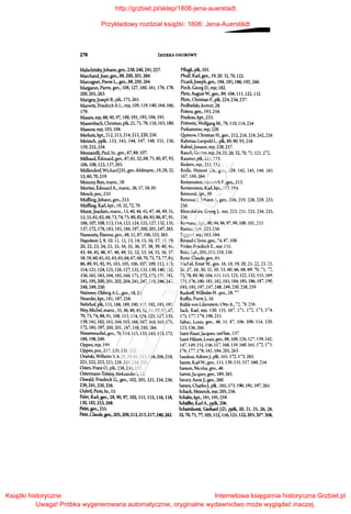 278 INDEKS OSOBOWY
Malschitzky,Johann, gen., 238,240,241,257.
Marchand,Jean, gen., 88,200, 201,264.
Marcognet, Pierre L., gen., 88, 200, 264.
Margaron, Pierre, gen., 108, 127, 160, 161, 176, 178,
200,201,263.
Marigny,Joseph B., płk, 175, 265.
Marwitz, Friedrich A.L., mjr, l 09, 119, 140, 164, 166,
179.
Masars,mjr,88,90,97, 188,191,193,194,195.
Massenbach, Christian, płk, 21, 71, 78, 116, 163, 180,
Massow, mjr, 103, 104.
Merkatz, kpt., 212, 213, 214, 21S, 220, 256.
Metzsch, ppłk, 133, 143, 144, 147, 148, 151, 156,
159,252,254.
Mezzanelli, Paul, hr., gen., 67, 88, 107.
Milhaud, Edouard, gen., 47, 61, 52, 68, 75, 80, 87, 93,
106,108,123,137,265.
MóDendorf, WichardJ.H., gen.-feldmarsz., 19, 28, 32,
53, 60, 70, 219.
Moncey, Bon, marsz., 58.
Mortier, Edouard A., marsz., 36, 57, 58, 60.
Mosch, por., 210.
Miiffling,Johann, gen., 253.
Miiffling, Karl, kpt., 18, 32, 72, 76.
Murat,Joachim, marsz., 13, 40, 44, 45, 47, 48, 49, 51,
53, 55, 61, 62, 68, 73, 74, 75, 80, 82, 84, 85, 86, 87, 91,
106,107,108,113,114,123,124,125,127,132,135,
137,172,178,183,185,186,197,200,201,247,265.
Nansouty, Etienne, gen., 48, 51, 87, 106, 125, 265.
Napoleon l, 9, 10, II, 12, 13, 14, 15, 16, 17, 18, 19,
20,22,23,24,25,33,34,35,36,37,38,39,40,41,
43,44,45,46,47,48,49,51,52,53, 54,55, 56, 57,
58, 59, 60, 61, 62, 63, 65, 66, 67, 68, 70, 71, 73, 77, 84,
86,89,91,92,95, 103,105,106,107,109,112,113,
114,121,124,125,126,127, 132,135, 139, 140, 152,
156, 161, 163, 164, 165, 166, 171, 172, 173, 176, 181,
185,195,200,201,202,204,241,242,245,246,247,
248, 249, 250.
Natzmer, Oldwig A.L., gen., 18, 23.
Neander, kpt., 181, 187,258.
Nehrhof,płk, 115,188,189,190,191,192,193,195.
Ney, Michel, marsz., 35, 36, 40, 45, 52, 61, 62, 63, 67,
70, 73,74,88,91, 108,113, Ił~ 124, 12S, 127, 13S,
139, 141, 162,163, 164, 165,166,167, 168, 169, 171,
172, 18S, 197,200,201,247,248,2S0,264.
Niesemeuchel,gen., 76, 114, liS, 133, 143, 153, 172,
188, 198, 249.
Oppen, mjr, 199.
Oppen, por., 217,220,231,232.
Orański, Wilhelm V, 8, 28, 29,61, 111, 134,206,218,
221,222,223,225,228,229,234,25S.
Osten, Franz 0., pik, 238,239, 257.
Osterrnann-Tolstoj,Aieksander l, 12.
Oswald, Friedrich G., gen., l02, 205, 221, 234, 236,
239,241,250,256.
Oubril, Piotr, hr., 15.
Pelet, Karl, gen., 28, 90, 97, 102, ll1, liS, ll6, liS,
130, 182,253,268.
Pelet, gen., 255.
Petit, Claude, gen., 205, 209,212,213,217,240,262.
Pflugk, płk, 10l.
PhuU, Karl, gen., 19, 20, 32, 70, 122.
Picard,Joseph, gen., 184, 185, 186, 192, 266.
Pirch, Georg D., mjr, 182.
Pletz, August W, gen., 89, 104, III, 122, 132.
Plótz, Christian F., płk, 224, 234, 237.
Podbielski, komet, 28.
Polenz, gen., 193, 254.
Pradeau, kpt., 233.
Prittwitz, Wolfgang M., 78, Ił O, 114, 254.
Putkarnmer, mjr, 228.
Quitzow, Christian H., gen., 212,216,218, 242,256
Rabenau Leopold L., płk, 89, 90, 93, 258.
Rabiel,Jonann, mjr, 238, 257.
Rauch, Gustav, mjr, 24, 25, 26, 32, 70, 71, 121,272.
Raurner, płk, 215, 233.
Redem, mjr., 211, 212.
Reilłe, Honore Ch., gen., 129, 142, 145, 149, 165
167, 169, 264.
Reitzenstein, Heinrich F., gen., 213.
Reitzenstein, Karl, kpt., 193, 194.
Remond, kpt., 39.
Renouard,JohannJ., gen., 216,219,228,229,233,
256.
Rheinbaben, Georg L. mjr, 223, 231. 233, 234, 235.
256.
Riemann, kpt., 90, 94, 96, 97, 99, 100,101,253.
Riemer, kpt., 223, 2S6.
Rippert, mjr, 163, 164.
Rivaud Olivier, gen., 74, 87, 108.
Róder, Friedrich E., mjr, lSS.
Róhł, kpt., 205, 215, 218, 256.
Roize Claude, gen., 65.
Riichel, Emst W, gen. 16, 18, 19, 20, 21, 22. 23, 25.
26,27,28, 30, 32,50, 53,60,66,68,69. 70, 71, 72,
73, 78, 89, 90, 104, III, liS, 121, 122, 132, 155, 169,
171,176,180, 181,182,183,184,185,186,187, 190,
193,195,197,247,248,249,250,258,259.
Rudorff, Wt!hełm H., gen., 28, 7~.
Ruffin, PierreJ., 16.
Riihłe von Lilienstem, Otto A., 72, 78, 258.
Sack, Karl, mjr, 130, 1SS, 167, 171, 172, 173, 1-:"4,
175,177,179,198,253.
Sahuc, Louis, gen., 48, 51, s~. 106, 108, 114, 120,
123, 136, 266.
Saint-Faust,Jacques, ~-zefbat., 137.
Saint-Hiłaire, Louis, gen., 88, 108, 126, 127, 139, 142,
147,149, 151,156, 15:', 168,159,160, 161, 1-:"2, 1''3.
176,177,178,182,184,201,263.
Saudeur, AdrienJ., płk, 165, 172, 173. 265.
Sanitz,KarlW.,gen., 115,130,131,157,160,254.
Sanson, Nicolas, gen., 48.
Sarrut,Jacques, gen., 189, 265.
Savary, AnneJ., gen., 260.
Savary, CharlesJ., płk, 165, 173, 190, 191, 197,265.
Schack, Heinrich, mjr, 205, 256.
Schafer,kpt., 181,195,259.
Schaffer, Karl A., ppłk, 206.
Scharnhorst, Gerhard J.D., ppłk, 20, 21, 25, 26, 28,
32, 70, 71, n, Ios, 112, 116, 121, 122,203, 201, 2os,
http://grzbiet.pl/sklep/1806-jena-auerstadt
Przykładowy rozdział książki: 1806: Jena-Auerstädt
Książki historyczne
Uwaga! Próbka wygenerowana automatycznie, oryginalne wydawnictwo może wyglądać inaczej.
Internetowa księgarnia historyczna Grzbiet.pl
 